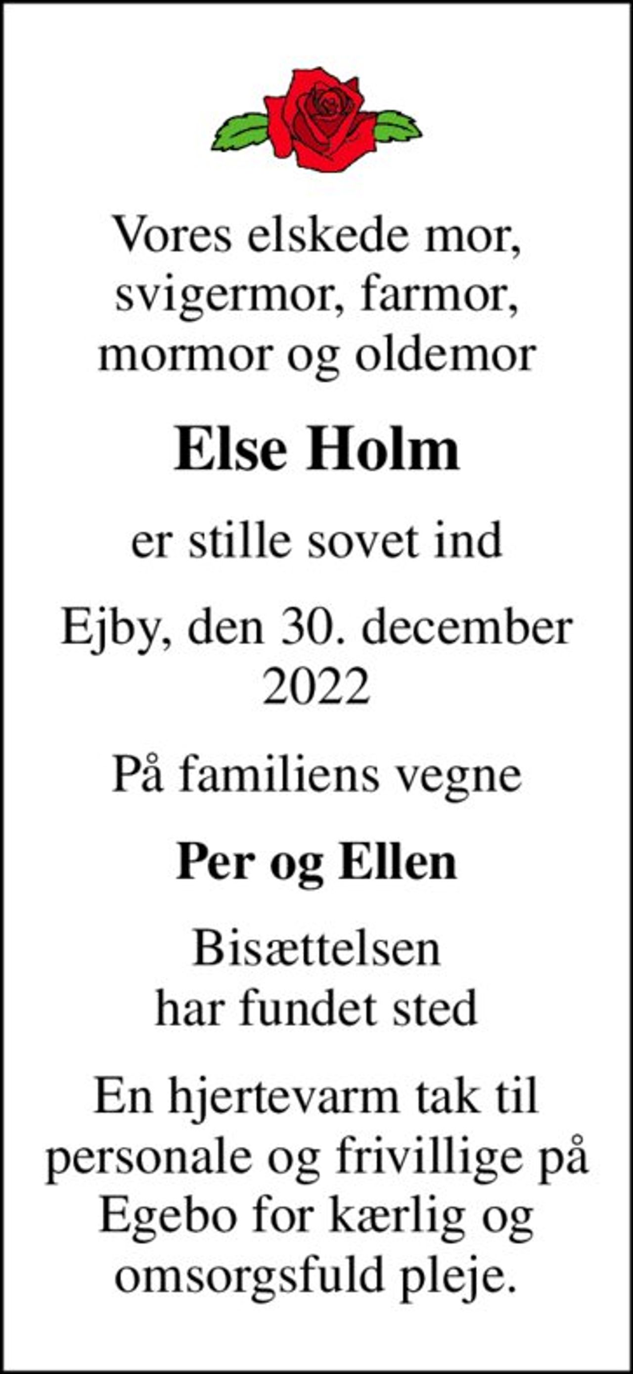 Vores elskede mor, svigermor, farmor, mormor og oldemor
Else Holm
er stille sovet ind
Ejby, den 30. december 2022
På familiens vegne
Per og Ellen
Bisættelsen har fundet sted
En hjertevarm tak til personale og frivillige på Egebo for kærlig og omsorgsfuld pleje.