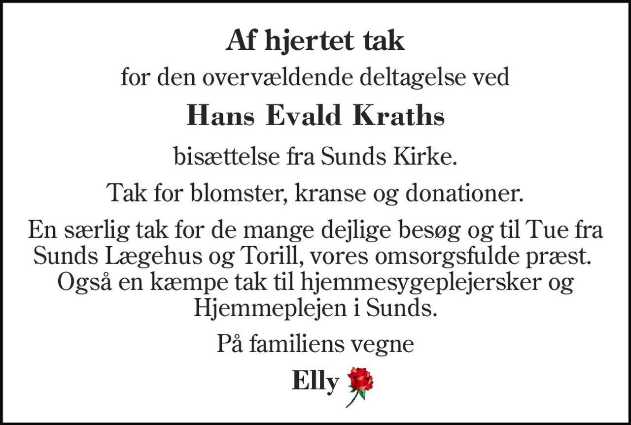 Af hjertet tak 
for den overvældende deltagelse ved 
Hans Evald Kraths 
bisættelse fra Sunds Kirke. 
Tak for blomster, kranse og donationer. 
En særlig tak for de mange dejlige besøg og til Tue fra Sunds Lægehus og Torill, vores omsorgsfulde præst.  Også en kæmpe tak til hjemmesygeplejersker og Hjemmeplejen i Sunds. 
På familiens vegne 
Elly