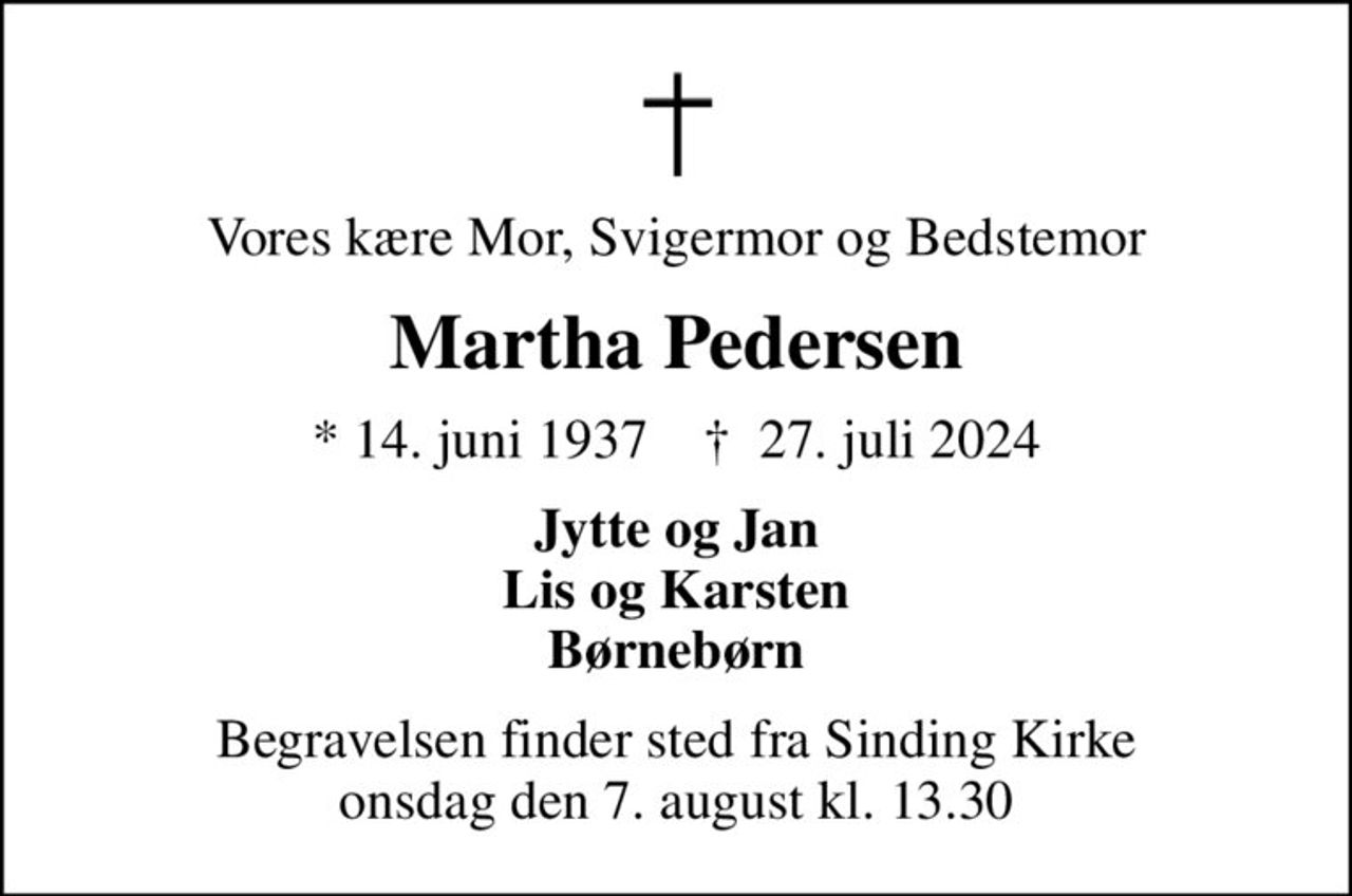 Vores kære Mor, Svigermor og Bedstemor
Martha Pedersen
* 14. juni 1937    ✝ 27. juli 2024
Jytte og Jan Lis og Karsten Børnebørn
Begravelsen finder sted fra Sinding Kirke  onsdag den 7. august kl. 13.30