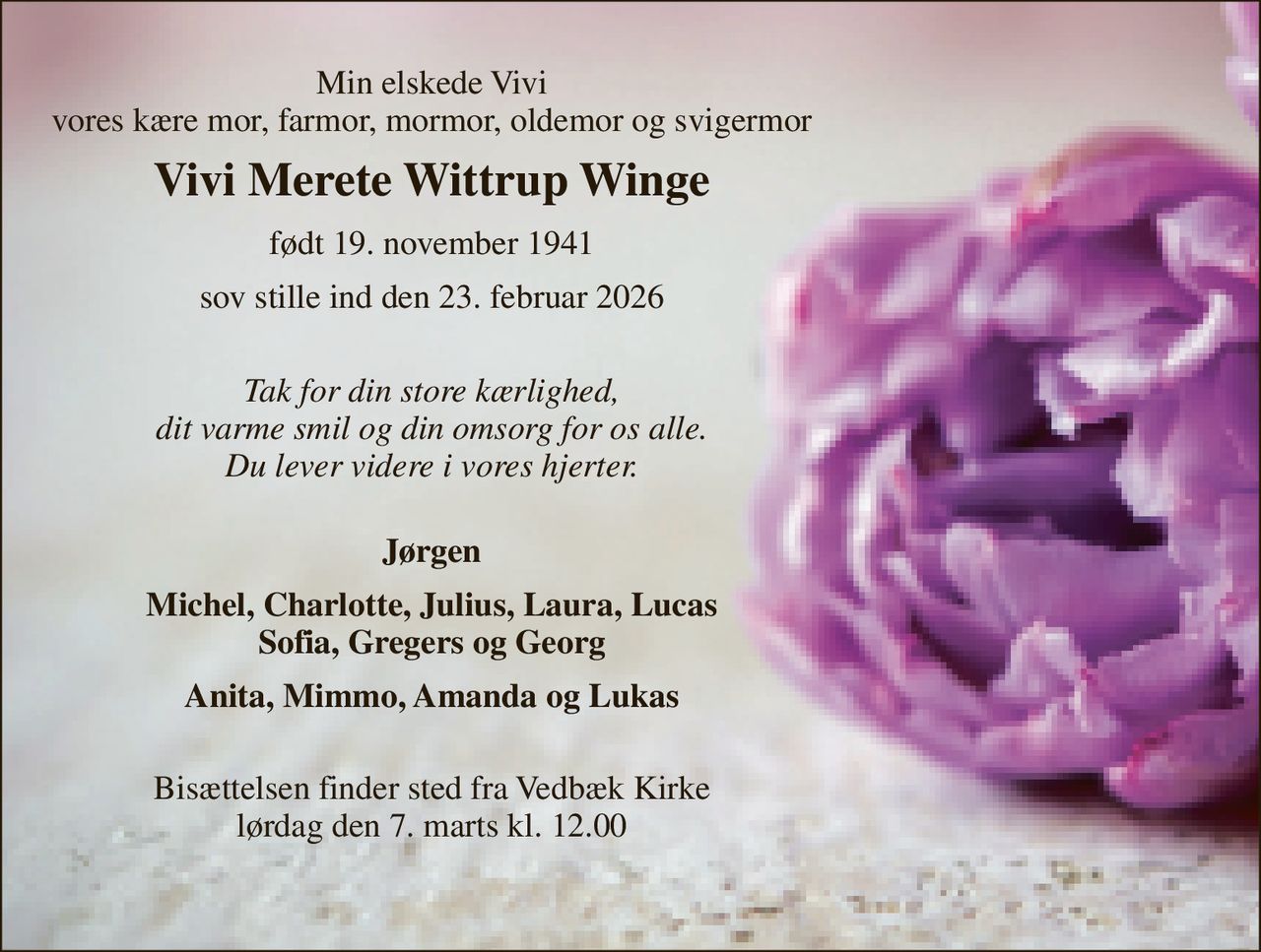 Min elskede Vivi vores kære mor, farmor, mormor, oldemor og svigermor 
Vivi Merete Wittrup Winge 
født 19. november 1941 
sov stille ind den 23. februar 2026 
Tak for din store kærlighed, dit varme smil og din omsorg for os alle. Du lever videre i vores hjerter. 
Jørgen 
Michel, Charlotte, Julius, Laura, Lucas Sofia, Gregers og Georg 
Anita, Mimmo, Amanda og Lukas 
Bisættelsen​ finder sted fra Vedbæk Kirke​ lørdag den 7. marts​ kl. 12.00