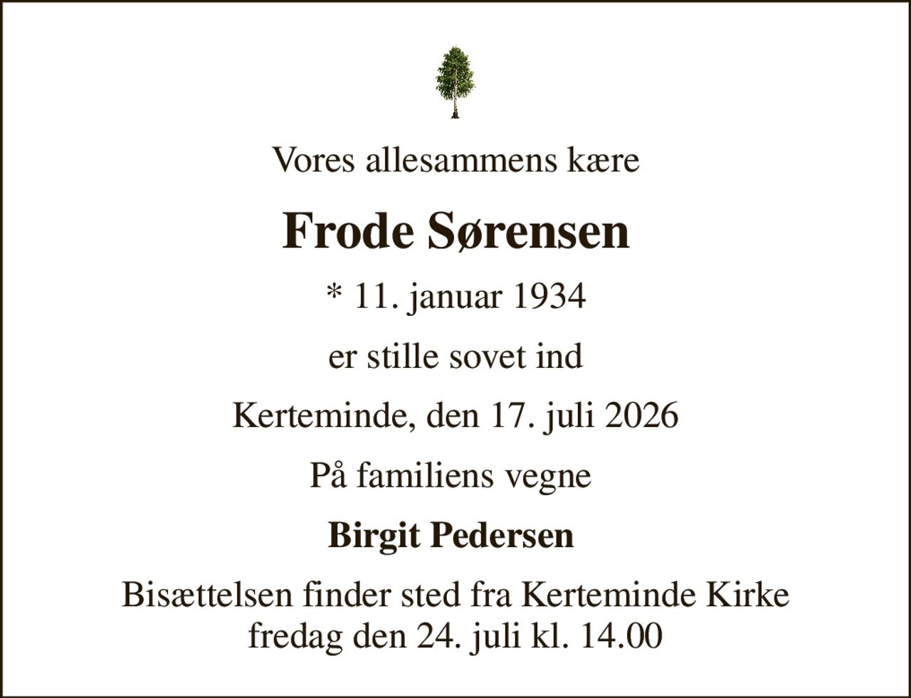 Vores allesammens kære
Frode Sørensen
* 11. januar 1934
er stille sovet ind
Kerteminde, den 17. juli 2026
På familiens vegne 
Birgit Pedersen 
Bisættelsen finder sted fra Kerteminde Kirke  fredag den 24. juli kl. 14.00