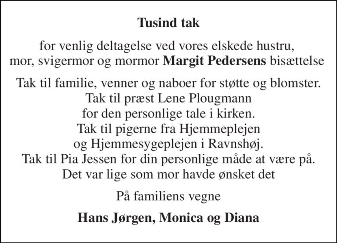 Tusind tak 
for venlig deltagelse ved vores elskede hustru,  mor, svigermor og mormor Margit Pedersens bisættelse  
Tak til familie, venner og naboer for støtte og blomster. Tak til præst Lene Plougmann for den personlige tale i kirken. Tak til pigerne fra Hjemmeplejen og Hjemmesygeplejen i Ravnshøj. Tak til Pia Jessen for din personlige måde at være på. Det var lige som mor havde ønsket det 
På familiens vegne 
Hans Jørgen, Monica og Diana