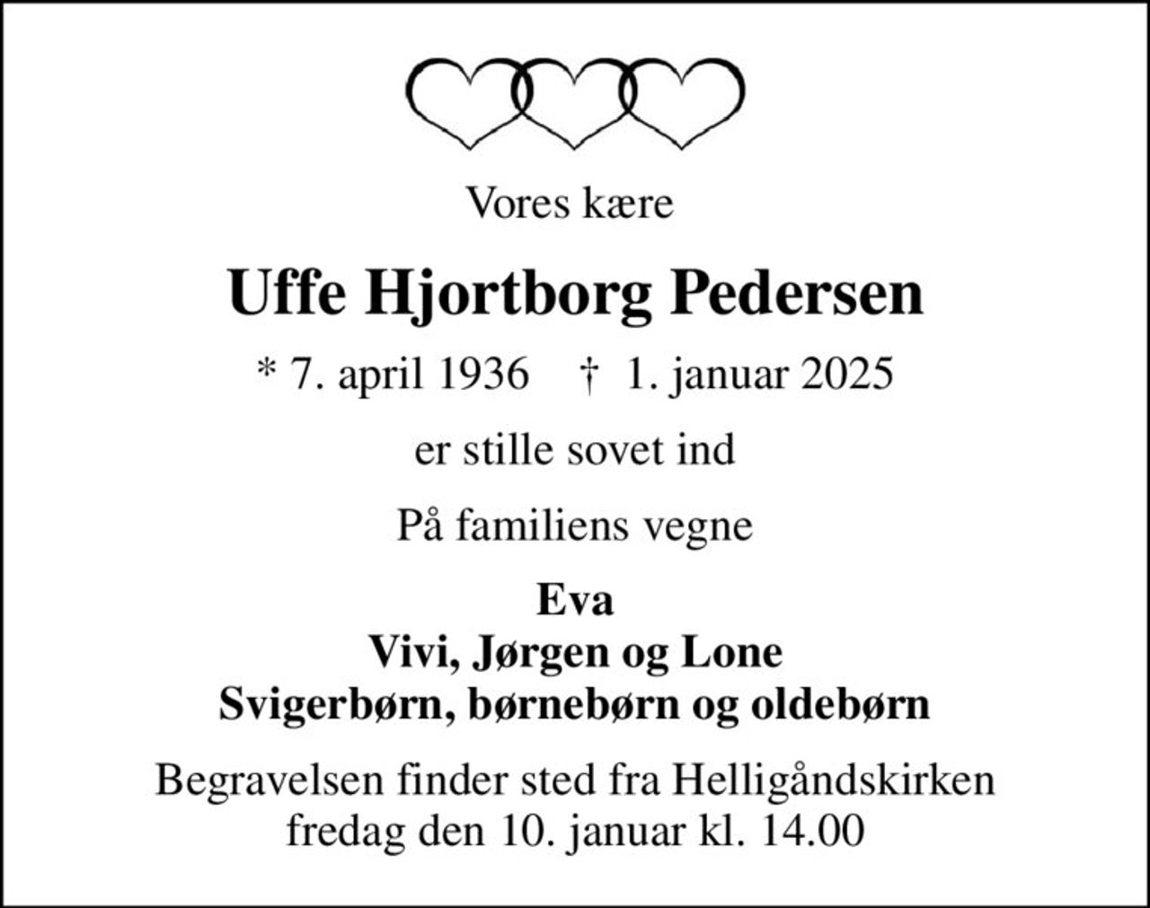 Vores kære 
Uffe Hjortborg Pedersen
* 7. april 1936    ✝ 1. januar 2025
er stille sovet ind
På familiens vegne
Eva Vivi, Jørgen og Lone Svigerbørn, børnebørn og oldebørn
Begravelsen finder sted fra Helligåndskirken  fredag den 10. januar kl. 14.00