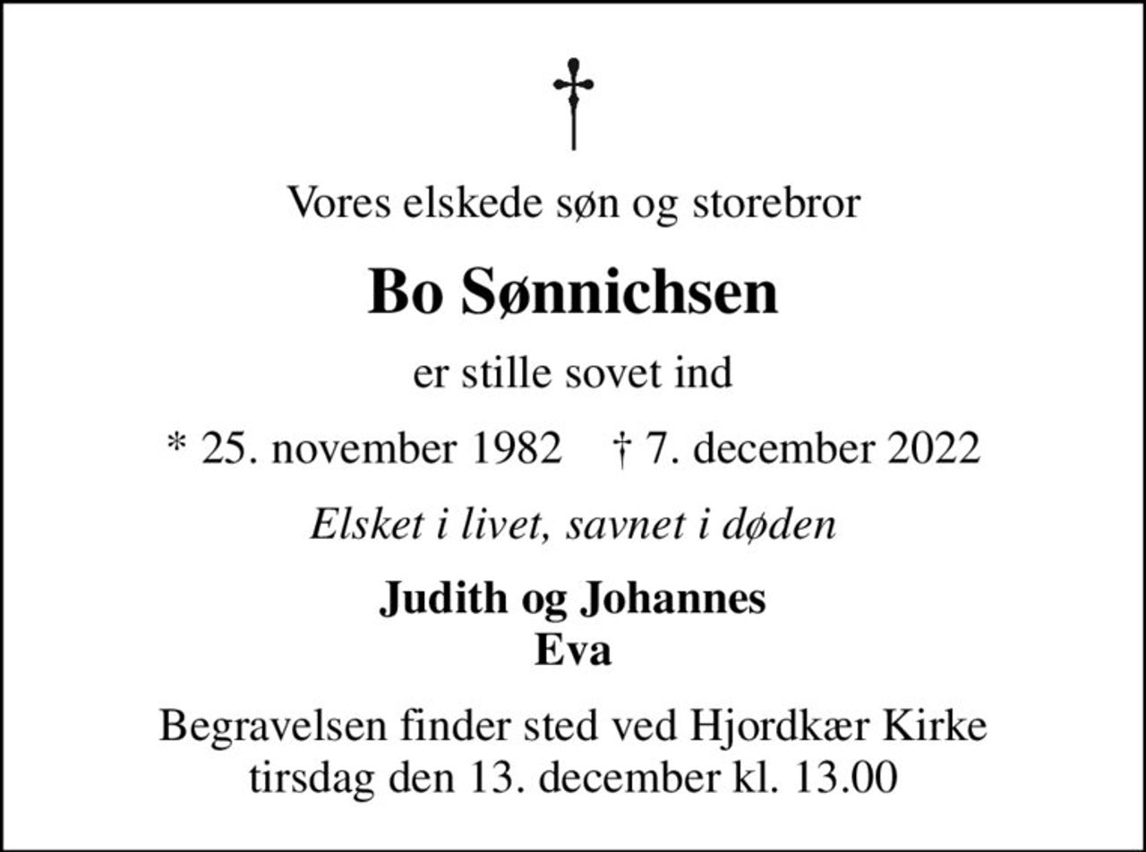 Vores elskede søn og storebror
Bo Sønnichsen
er stille sovet ind
* 25. november 1982    ✝ 7. december 2022
Elsket i livet, savnet i døden
Judith og Johannes Eva
Begravelsen finder sted ved Hjordkær Kirke  tirsdag den 13. december kl. 13.00