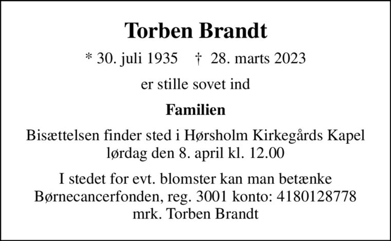 Torben Brandt
* 30. juli 1935    ✝ 28. marts 2023
er stille sovet ind
Familien
Bisættelsen finder sted i Hørsholm Kirkegårds Kapel  lørdag den 8. april kl. 12.00 
I stedet for evt. blomster kan man betænke
					Børnecancerfonden reg.3001konto:4180128778mrk. Torben
					Brandt