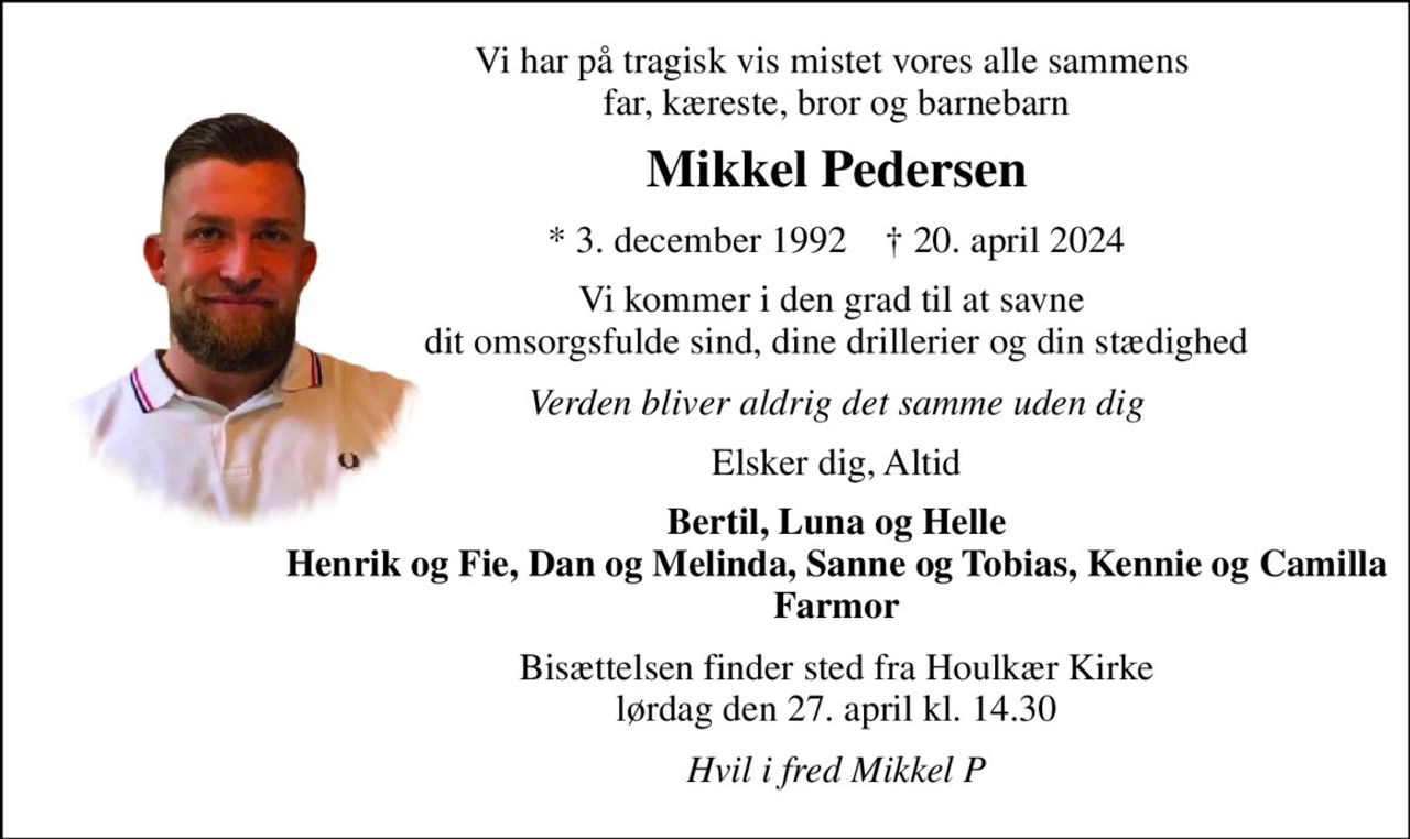 Vi har på tragisk vis mistet vores alle sammens  far, kæreste, bror og barnebarn 
Mikkel Pedersen 
*​ 3. december 1992​    †​ 20. april 2024 
Vi kommer i den grad til at savne  dit omsorgsfulde sind, dine drillerier og din stædighed 
Verden bliver aldrig det samme uden dig 
Elsker dig, Altid 
Bertil, Luna og Helle Henrik og Fie, Dan og Melinda, Sanne og Tobias, Kennie og Camilla Farmor 
Bisættelsen​ finder sted fra Houlkær Kirke​ lørdag den 27. april​ kl. 14.30 
Hvil i fred Mikkel P