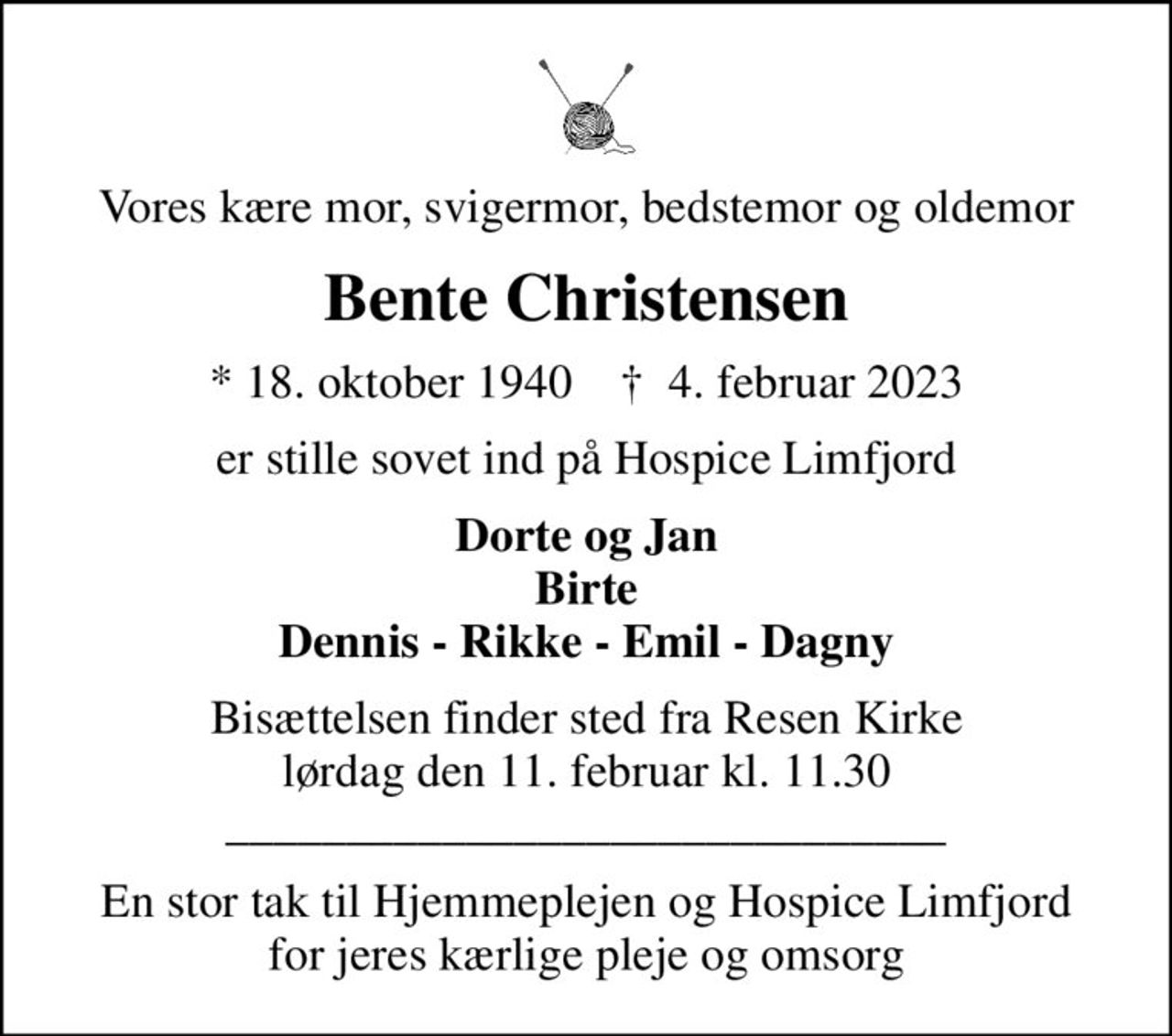 Vores kære mor, svigermor, bedstemor og oldemor
Bente Christensen
* 18. oktober 1940    ✝ 4. februar 2023
er stille sovet ind på Hospice Limfjord
Dorte og Jan Birte Dennis - Rikke - Emil - Dagny
Bisættelsen finder sted fra Resen Kirke  lørdag den 11. februar kl. 11.30  ______________________________
En stor tak til Hjemmeplejen og Hospice Limfjord for jeres kærlige pleje og omsorg