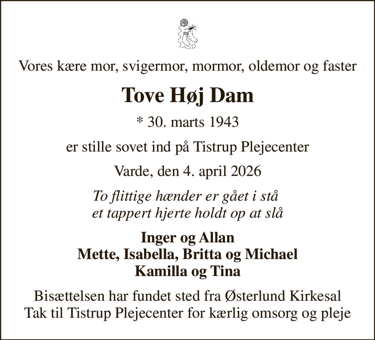 Vores kære mor, svigermor, mormor, oldemor og faster
Tove Høj Dam
* 30. marts 1943
er stille sovet ind på Tistrup Plejecenter
Varde, den 4. april 2026
To flittige hænder er gået i stå  et tappert hjerte holdt op at slå
Inger og Allan Mette, Isabella, Britta og Michael Kamilla og Tina
Bisættelsen har fundet sted fra Østerlund Kirkesal Tak til Tistrup Plejecenter for kærlig omsorg og pleje
