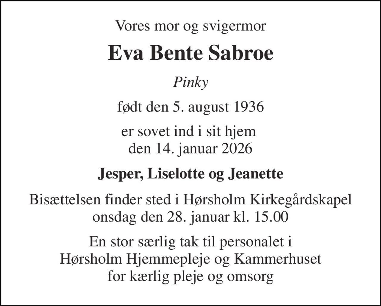 Vores mor og svigermor 
Eva Bente Sabroe 
Pinky 
født den 5. august 1936 
er sovet ind i sit hjem  den 14. januar 2026 
Jesper, Liselotte og Jeanette 
Bisættelsen finder sted i Hørsholm Kirkegårdskapel onsdag den 28. januar kl. 15.00 
En stor særlig tak til personalet i Hørsholm Hjemmepleje og Kammerhuset for kærlig pleje og omsorg