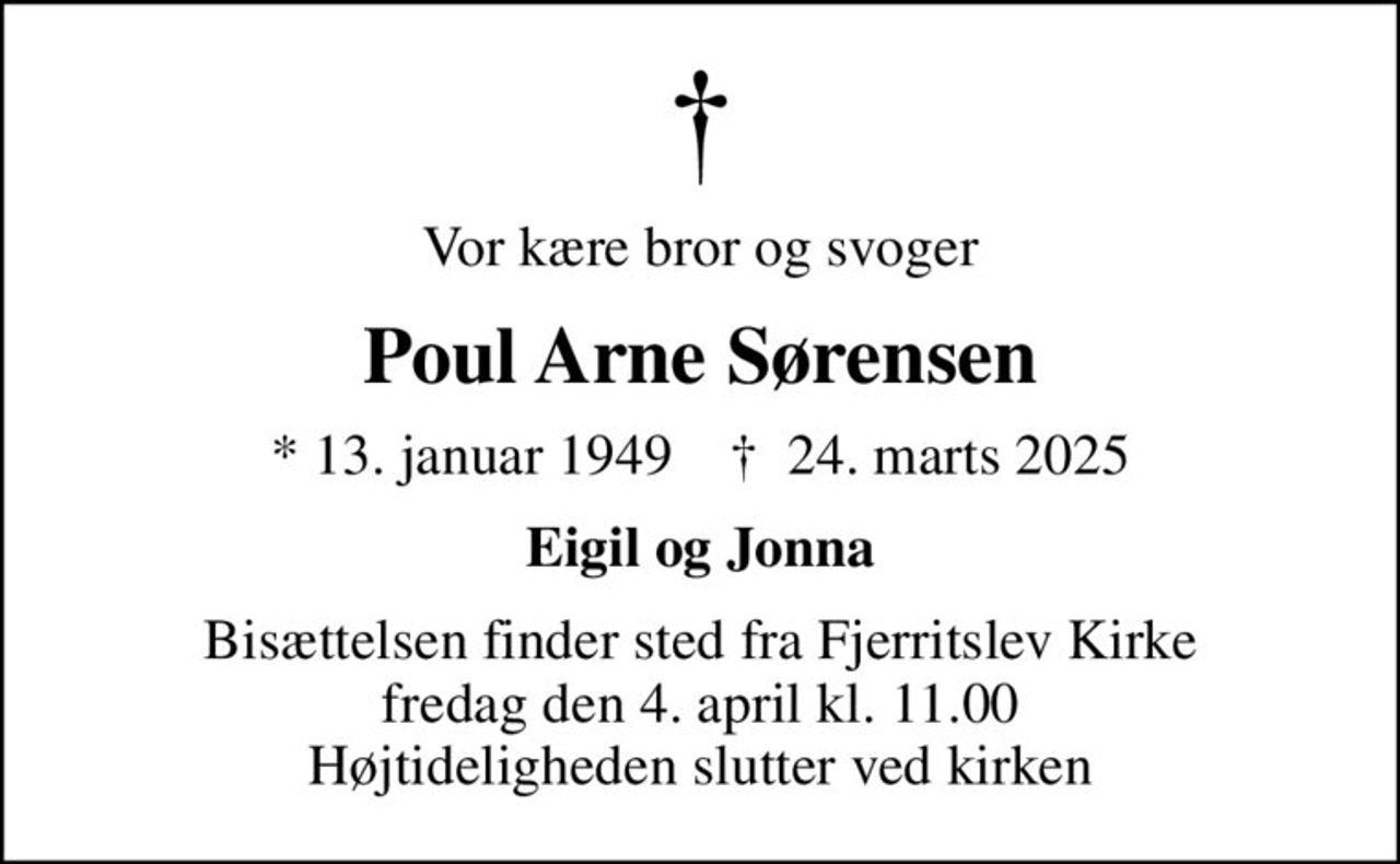 Vor kære bror og svoger
Poul Arne Sørensen
* 13. januar 1949    ✝ 24. marts 2025
Eigil og Jonna
Bisættelsen finder sted fra Fjerritslev Kirke  fredag den 4. april kl. 11.00  Højtideligheden slutter ved kirken