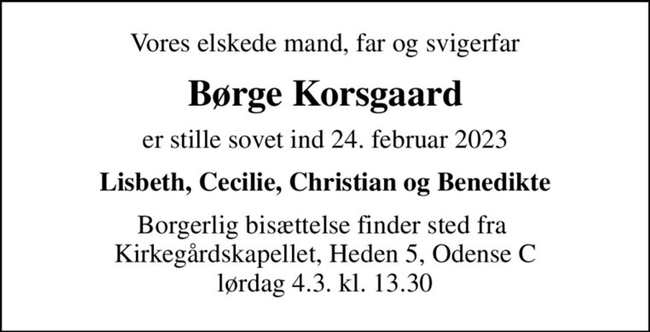 Vores elskede mand, far og svigerfar
Børge Korsgaard
er stille sovet ind 24. februar 2023
Lisbeth, Cecilie, Christian og Benedikte
Borgerlig bisættelse finder sted fra  Kirkegårdskapellet, Heden 5, Odense C lørdag 4.3. kl. 13.30