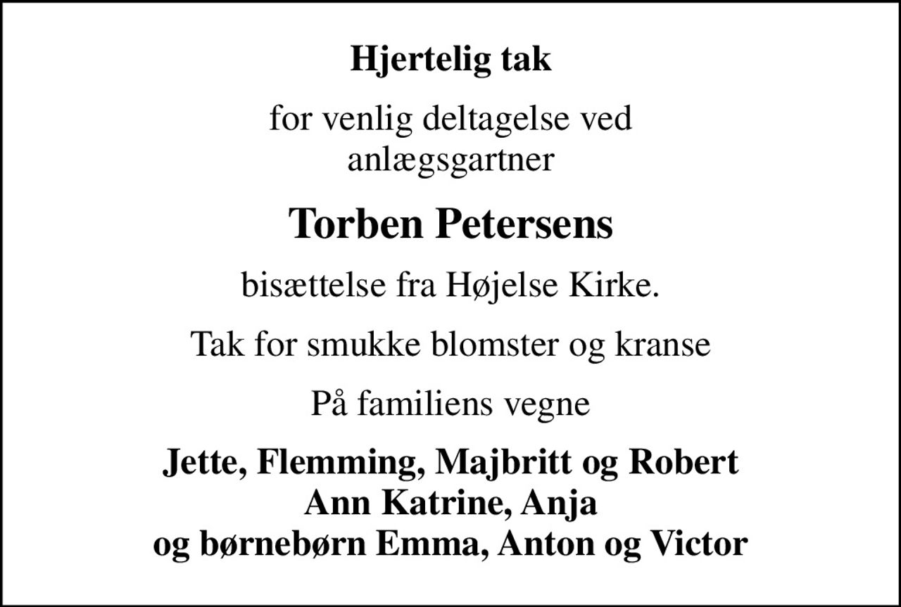 Hjertelig tak
for venlig deltagelse ved anlægsgartner
Torben Petersens
bisættelse fra Højelse Kirke.
Tak for smukke blomster og kranse
På familiens vegne
Jette, Flemming, Majbritt og Robert Ann Katrine, Anja og børnebørn Emma, Anton og Victor