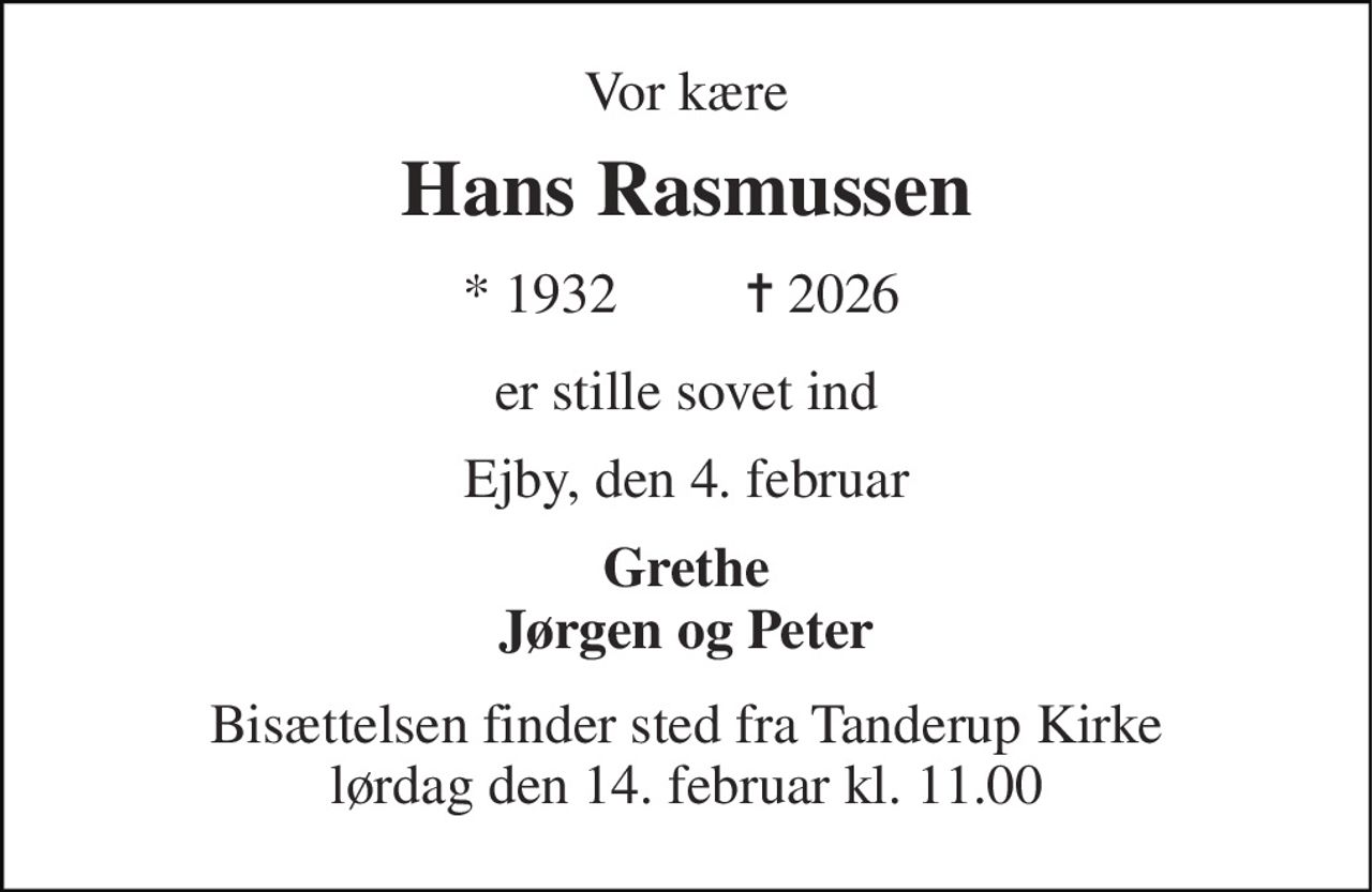 Vor kære 
Hans Rasmussen 
* 1932 
✝ 2026 
er stille sovet ind 
Ejby, den 4. februar 
Grethe Jørgen og Peter 
Bisættelsen finder sted fra Tanderup Kirke lørdag den 14. februar kl. 11.00