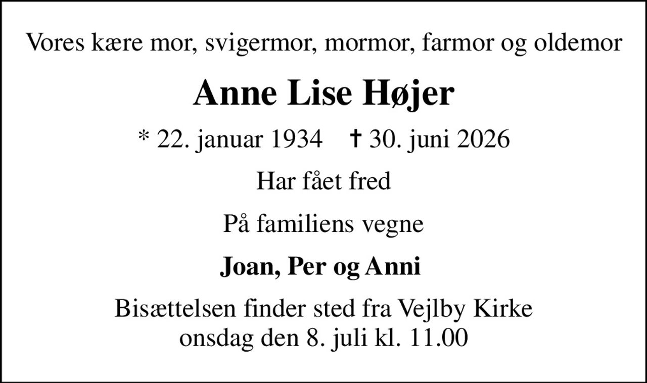 Vores kære mor, svigermor, mormor, farmor og oldemor
Anne Lise Højer
* 22. januar 1934    ✝ 30. juni 2026
Har fået fred
På familiens vegne
Joan, Per og Anni 
Bisættelsen finder sted fra Vejlby Kirke  onsdag den 8. juli kl. 11.00