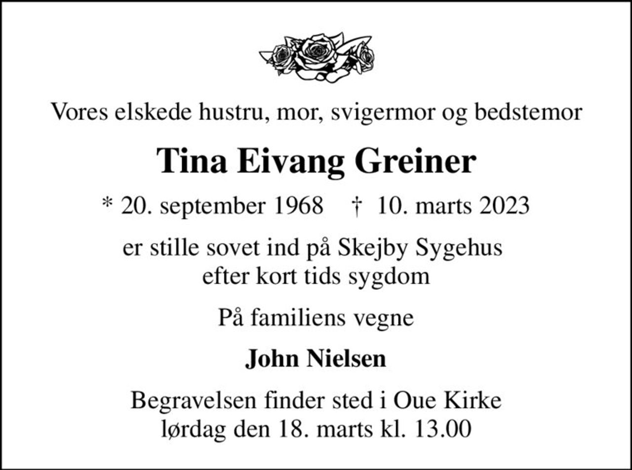 Vores elskede hustru, mor, svigermor og bedstemor
Tina Eivang Greiner
* 20. september 1968    ✝ 10. marts 2023
er stille sovet ind på Skejby Sygehus  efter kort tids sygdom
På familiens vegne
John Nielsen
Begravelsen finder sted i Oue Kirke  lørdag den 18. marts kl. 13.00