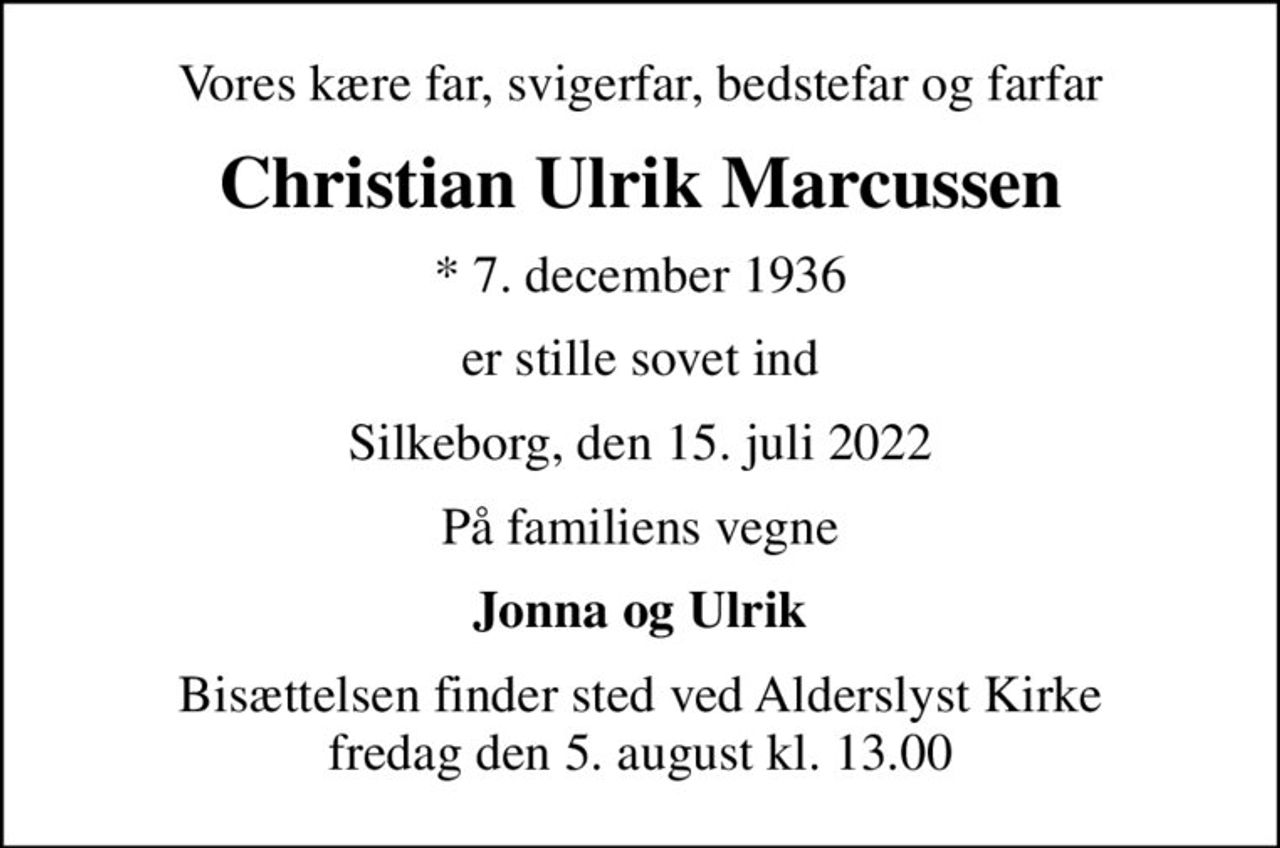 Vores kære far, svigerfar, bedstefar og farfar
Christian Ulrik Marcussen
* 7. december 1936
er stille sovet ind
Silkeborg, den 15. juli 2022
På familiens vegne
Jonna og Ulrik
Bisættelsen finder sted ved Alderslyst Kirke  fredag den 5. august kl. 13.00