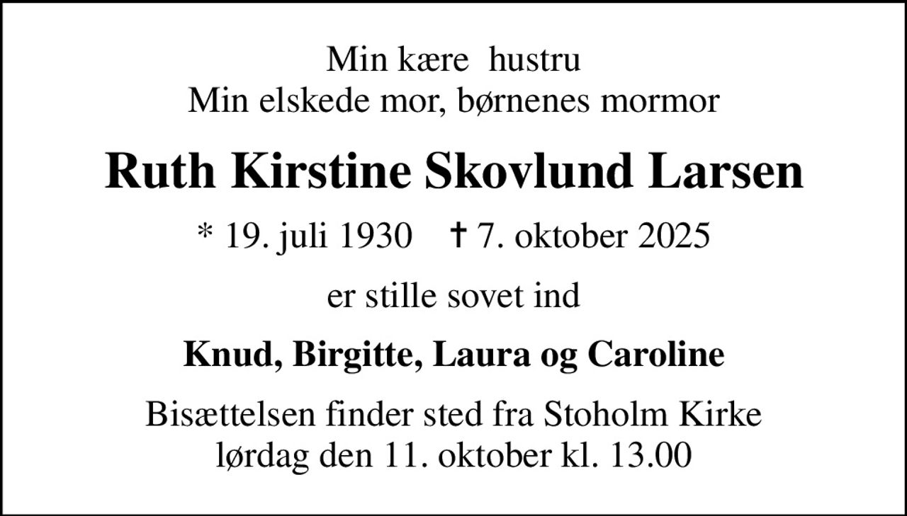 Min kære  hustru Min elskede mor, børnenes mormor
Ruth Kirstine Skovlund Larsen
* 19. juli 1930    ✝ 7. oktober 2025
er stille sovet ind
Knud, Birgitte, Laura og Caroline
Bisættelsen finder sted fra Stoholm Kirke  lørdag den 11. oktober kl. 13.00