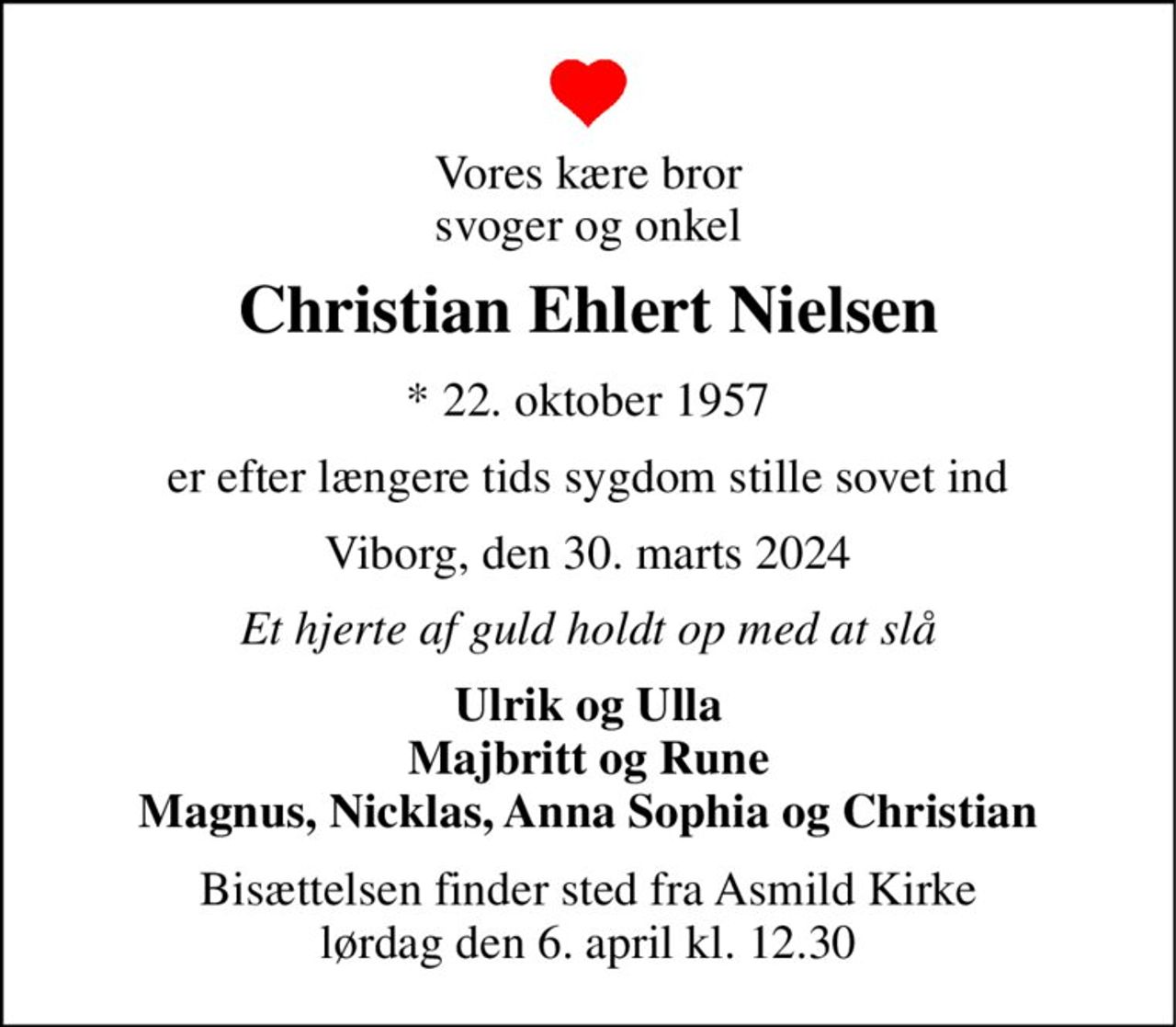 Vores kære bror svoger og onkel 
Christian Ehlert Nielsen 
*​ 22. oktober 1957 
er efter længere tids sygdom stille sovet ind 
Viborg, den 30. marts 2024 
Et hjerte af guld holdt op med at slå 
Ulrik og Ulla Majbritt og Rune Magnus, Nicklas, Anna Sophia og Christian 
Bisættelsen finder sted fra Asmild Kirke lørdag den 6. april kl. 12.30