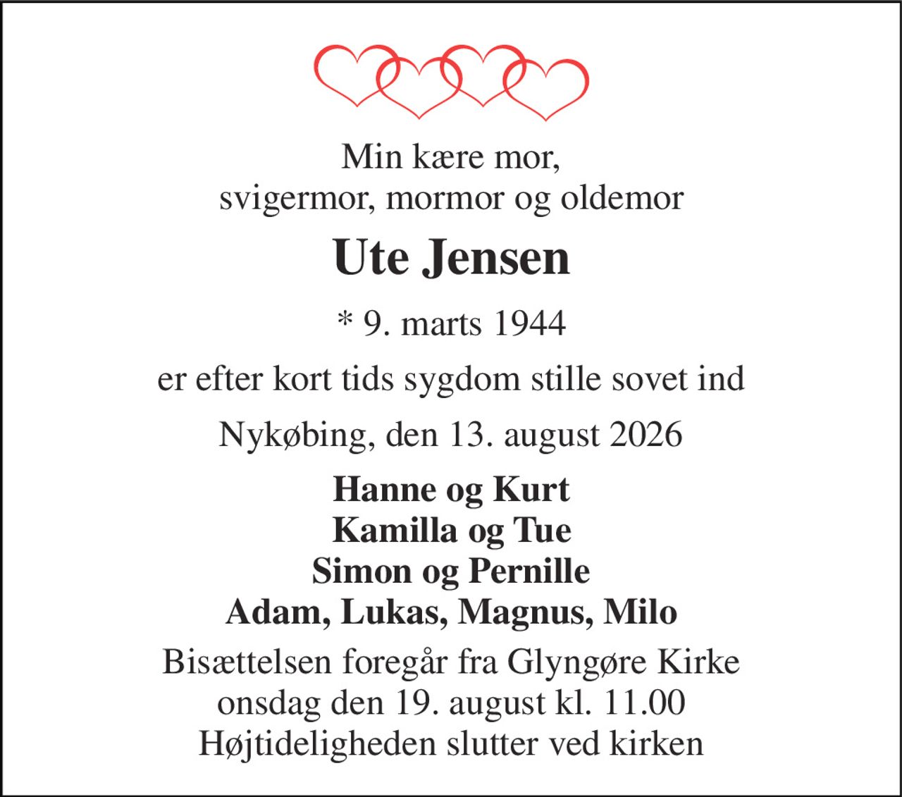 Min kære mor, svigermor, mormor og oldemor 
Ute Jensen 
* 9. marts 1944 
er efter kort tids sygdom stille sovet ind 
Nykøbing, den 13. august 2026 
Hanne og Kurt Kamilla og Tue Simon og Pernille Adam, Lukas, Magnus, Milo 
Bisættelsen foregår fra Glyngøre Kirke onsdag den 19. august kl. 11.00 Højtideligheden slutter ved kirken