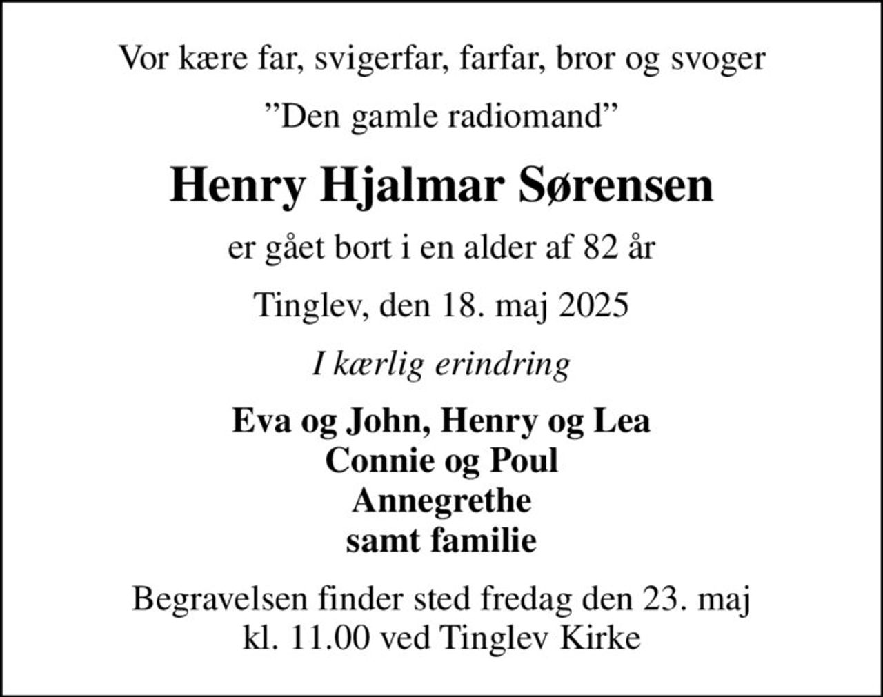 Vor kære far, svigerfar, farfar, bror og svoger
Den gamle radiomand
Henry Hjalmar Sørensen
er gået bort i en alder af 82 år
Tinglev, den 18. maj 2025
I kærlig erindring
Eva og John, Henry og Lea Connie og Poul Annegrethe samt familie
Begravelsen finder sted fredag den 23. maj kl. 11.00 ved Tinglev Kirke