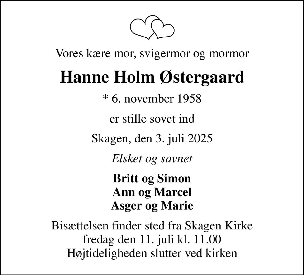 Vores kære mor, svigermor og mormor
Hanne Holm Østergaard
* 6. november 1958
er stille sovet ind
Skagen, den 3. juli 2025
Elsket og savnet
Britt og Simon Ann og Marcel Asger og Marie
Bisættelsen finder sted fra Skagen Kirke  fredag den 11. juli kl. 11.00  Højtideligheden slutter ved kirken