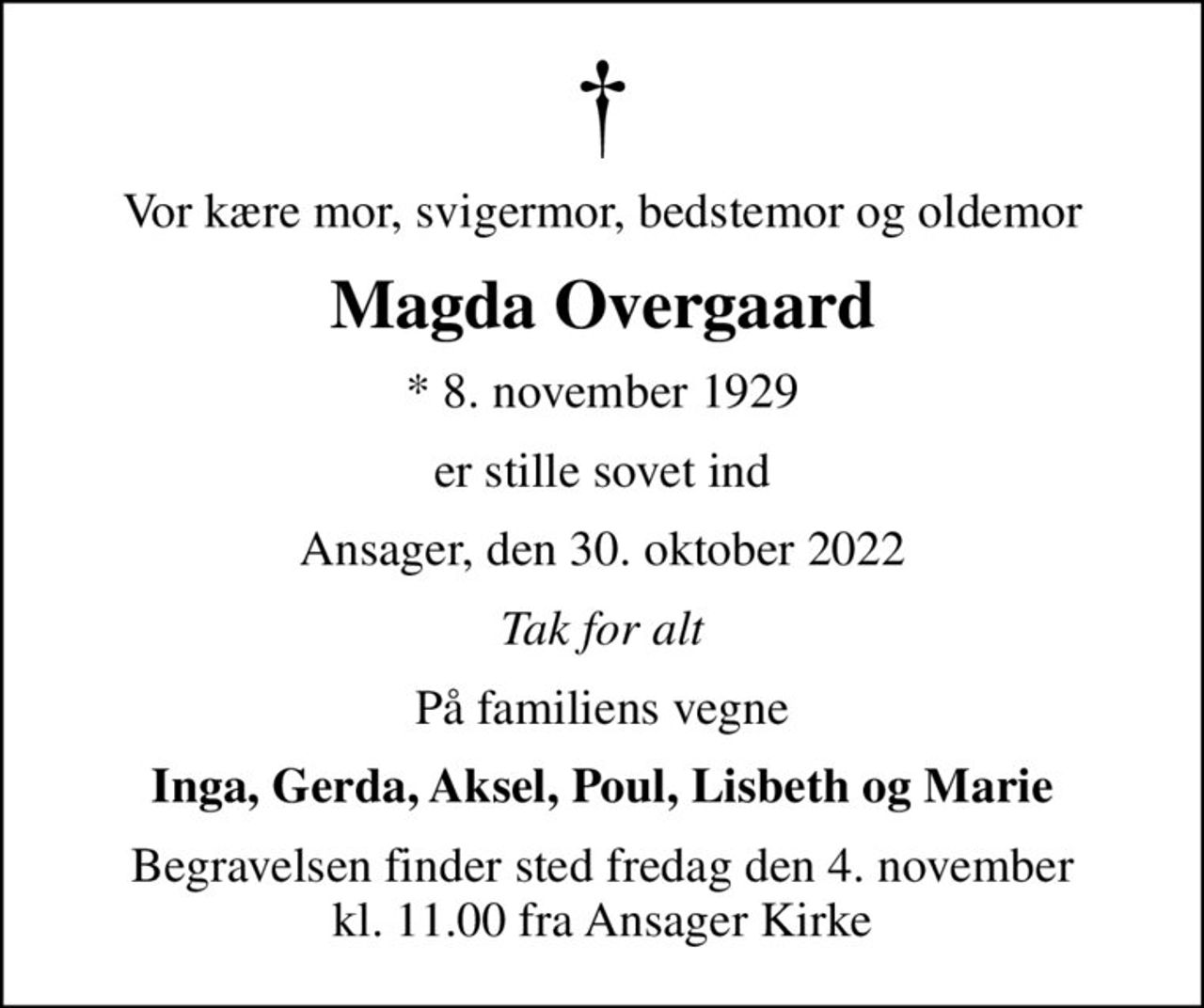 Vor kære mor, svigermor, bedstemor og oldemor
Magda Overgaard
* 8. november 1929
er stille sovet ind
Ansager, den 30. oktober 2022
Tak for alt
På familiens vegne
Inga, Gerda, Aksel, Poul, Lisbeth og Marie
Begravelsen finder sted fredag den 4. november kl. 11.00 fra Ansager Kirke