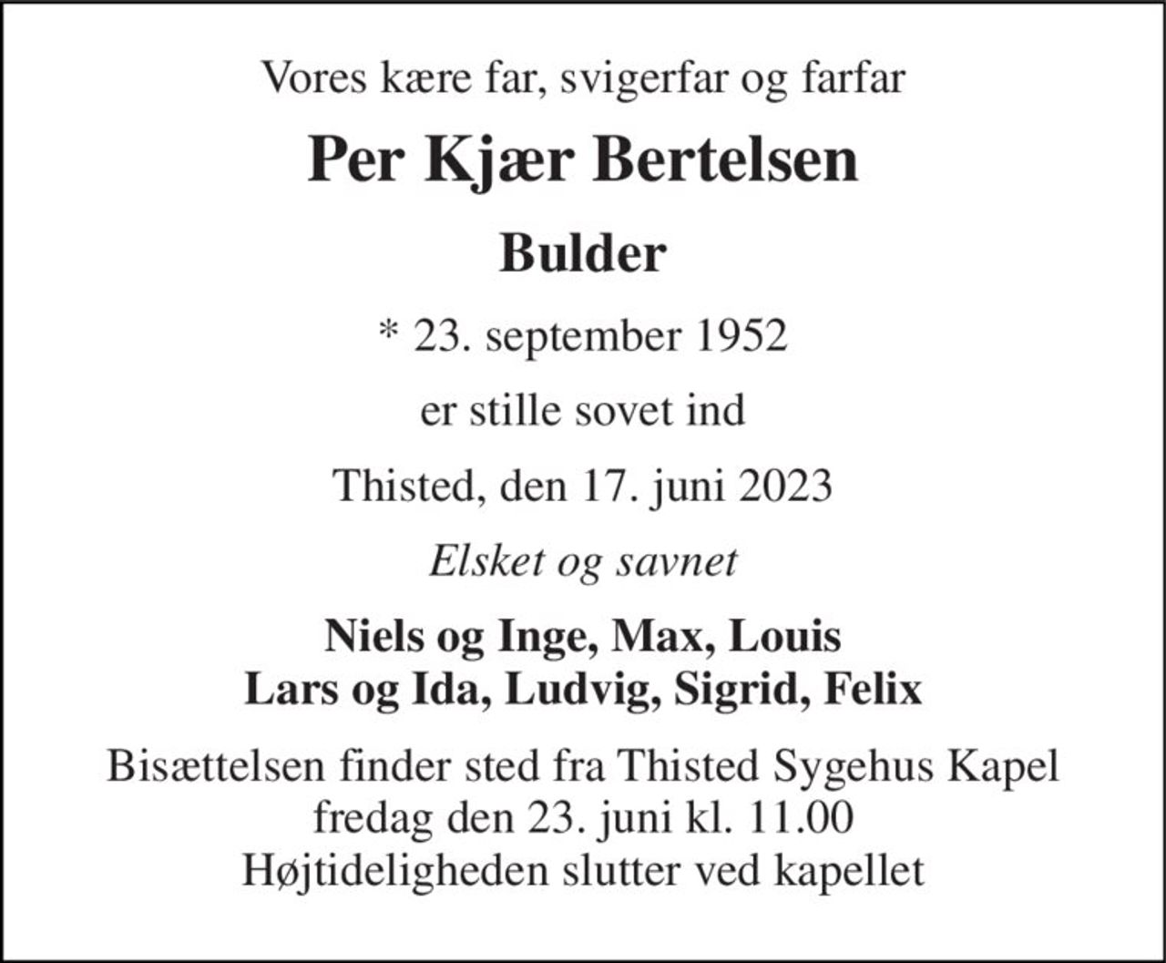Vores kære far, svigerfar og farfar 
Per Kjær Bertelsen 
Bulder 
* 23. september 1952 
er stille sovet ind 
Thisted, den 17. juni 2023 
Elsket og savnet 
Niels og Inge, Max, Louis Lars og Ida, Ludvig, Sigrid, Felix 
Bisættelsen finder sted fra Thisted Sygehus Kapel fredag den 23. juni kl. 11.00 Højtideligheden slutter ved kapellet
