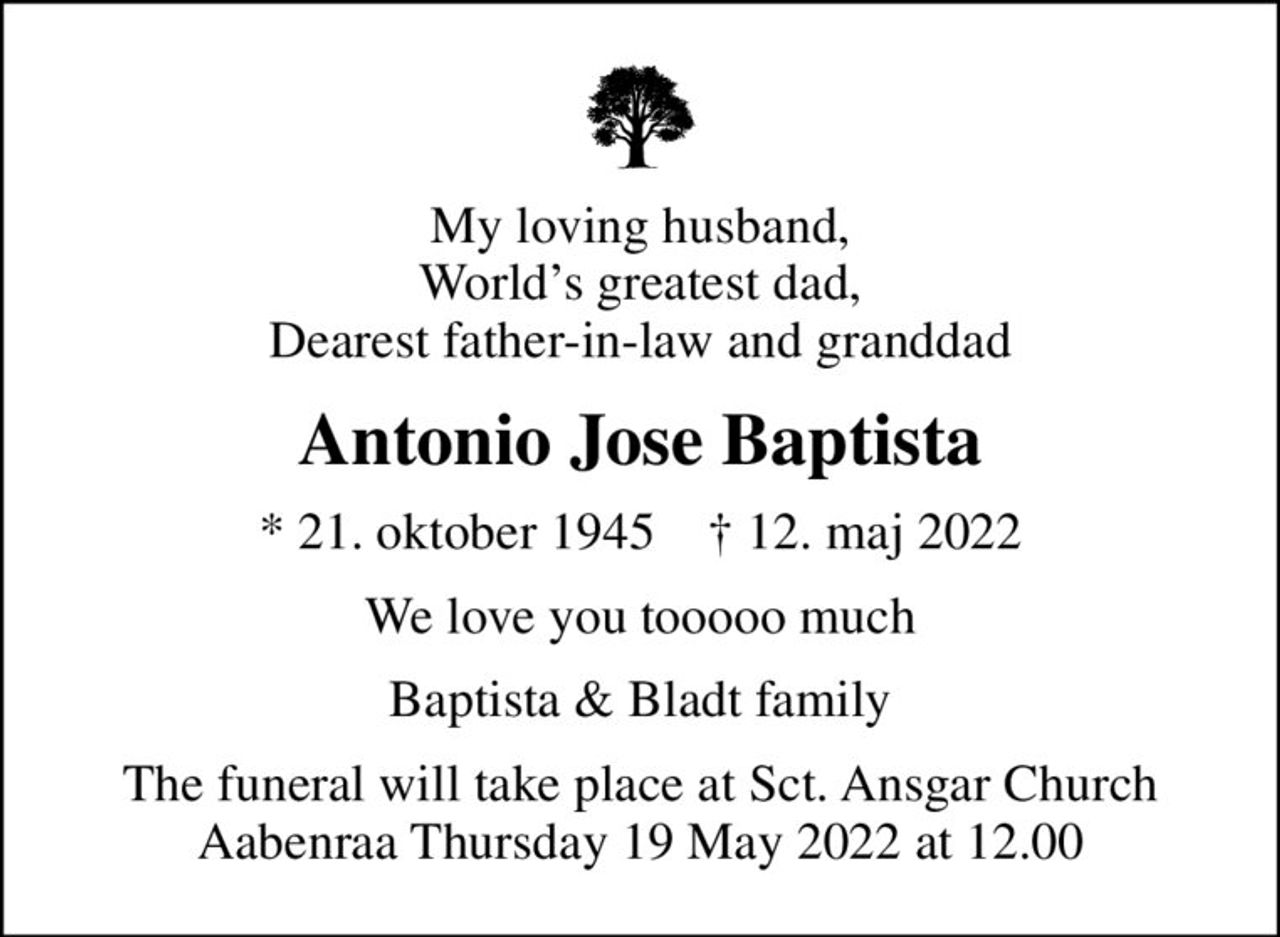 My loving husband, Worlds greatest dad, Dearest father-in-law and granddad
Antonio Jose Baptista
* 21. oktober 1945    ✝ 12. maj 2022
We love you tooooo much
Baptista & Bladt family
The funeral will take place at Sct. Ansgar Church Aabenraa Thursday 19 May 2022 at 12.00