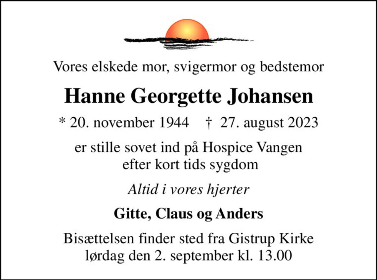 Vores elskede mor, svigermor og bedstemor
Hanne Georgette Johansen
* 20. november 1944    ✝ 27. august 2023
er stille sovet ind på Hospice Vangen  efter kort tids sygdom
Altid i vores hjerter
Gitte, Claus og Anders
Bisættelsen finder sted fra Gistrup Kirke  lørdag den 2. september kl. 13.00
