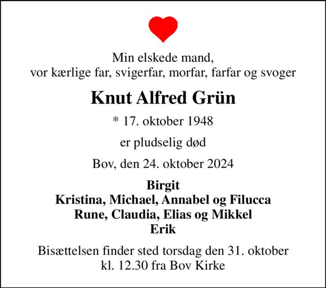 Min elskede mand, vor kærlige far, svigerfar, morfar, farfar og svoger
Knut Alfred Grün
* 17. oktober 1948
er pludselig død
Bov, den 24. oktober 2024
Birgit Kristina, Michael, Annabel og Filucca Rune, Claudia, Elias og Mikkel Erik
Bisættelsen finder sted torsdag den 31. oktober kl. 12.30 fra Bov Kirke