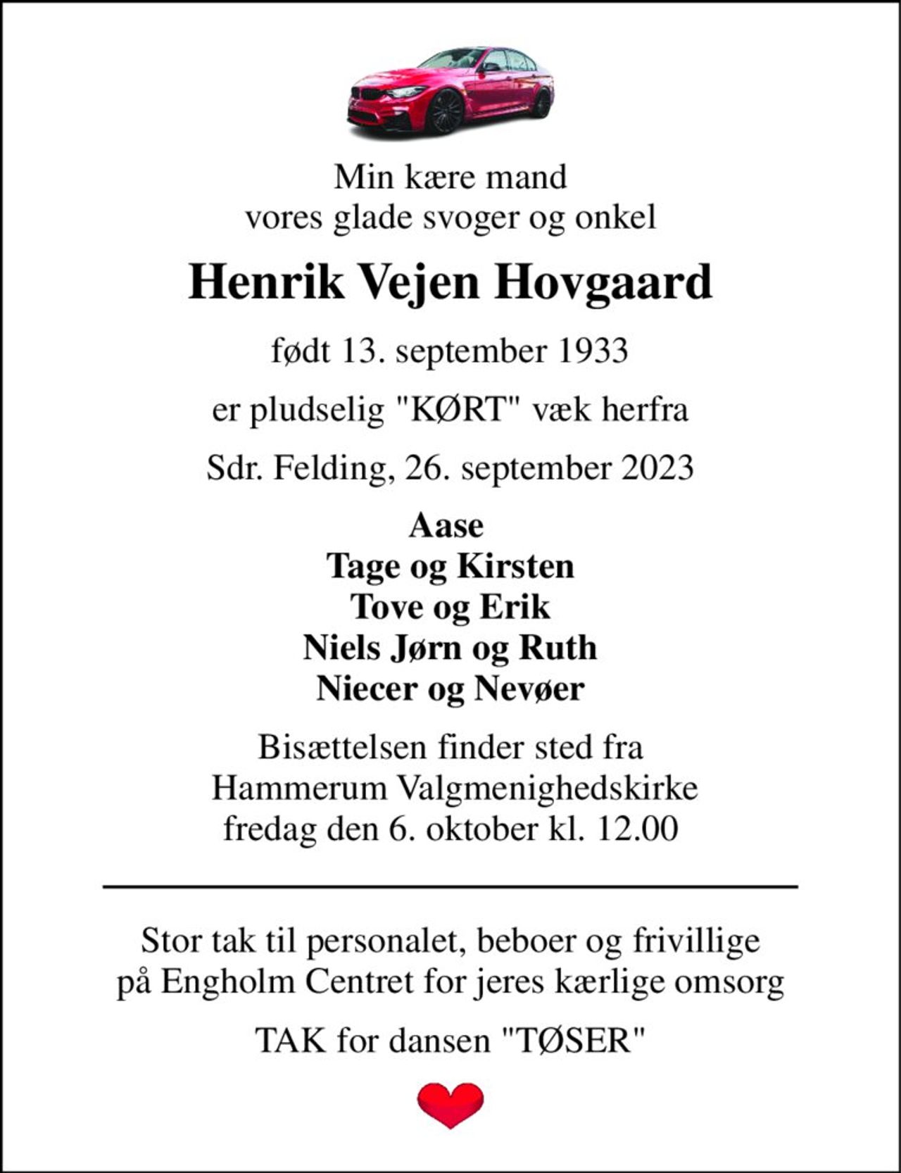 Min kære mand vores glade svoger og onkel 
Henrik Vejen Hovgaard 
født 13. september 1933 
er pludselig "KØRT" væk herfra 
Sdr. Felding, 26. september 2023 
Aase  Tage og Kirsten Tove og Erik Niels Jørn og Ruth Niecer og Nevøer 
Bisættelsen​ finder sted fra  Hammerum Valgmenighedskirke​ fredag den 6. oktober​ kl. 12.00 
Stor tak til personalet, beboer og frivillige på Engholm Centret for jeres kærlige omsorg 
TAK for dansen "TØSER"