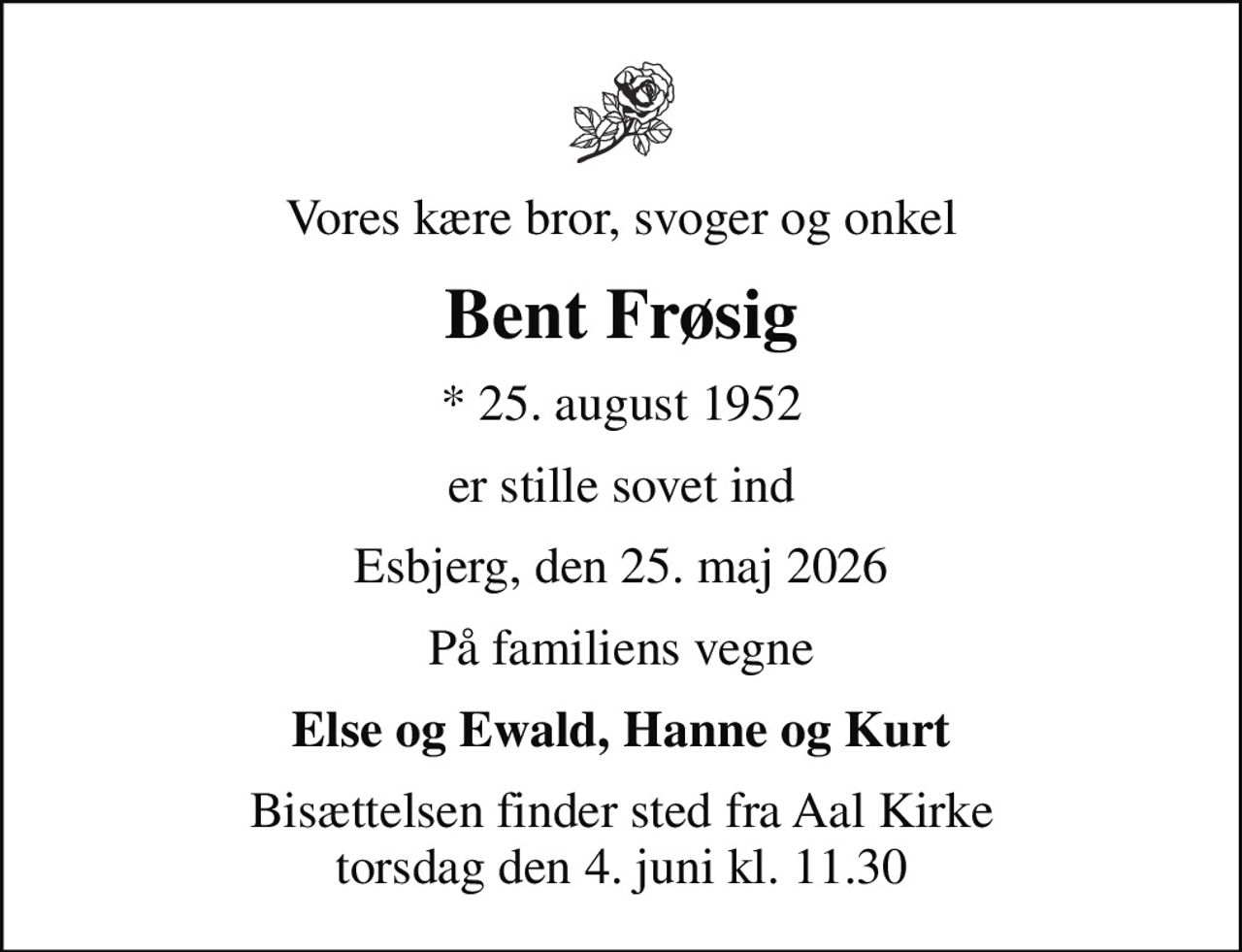 Vores kære bror, svoger og onkel
Bent Frøsig
* 25. august 1952
er stille sovet ind
Esbjerg, den 25. maj 2026
På familiens vegne
Else og Ewald, Hanne og Kurt
Bisættelsen finder sted fra Aal Kirke  torsdag den 4. juni kl. 11.30