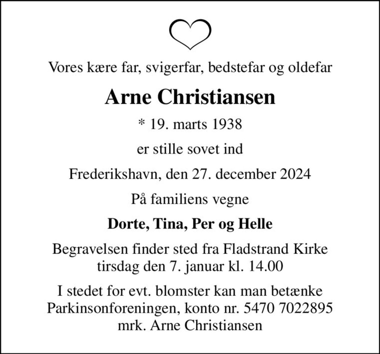 Vores kære far, svigerfar, bedstefar og oldefar
Arne Christiansen
* 19. marts 1938
er stille sovet ind
Frederikshavn, den 27. december 2024
På familiens vegne
Dorte, Tina, Per og Helle
Begravelsen finder sted fra Fladstrand Kirke  tirsdag den 7. januar kl. 14.00 
I stedet for evt. blomster kan man betænke
					Parkinsonforeningen kontonr.54707022895mrk. Arne
					Christiansen