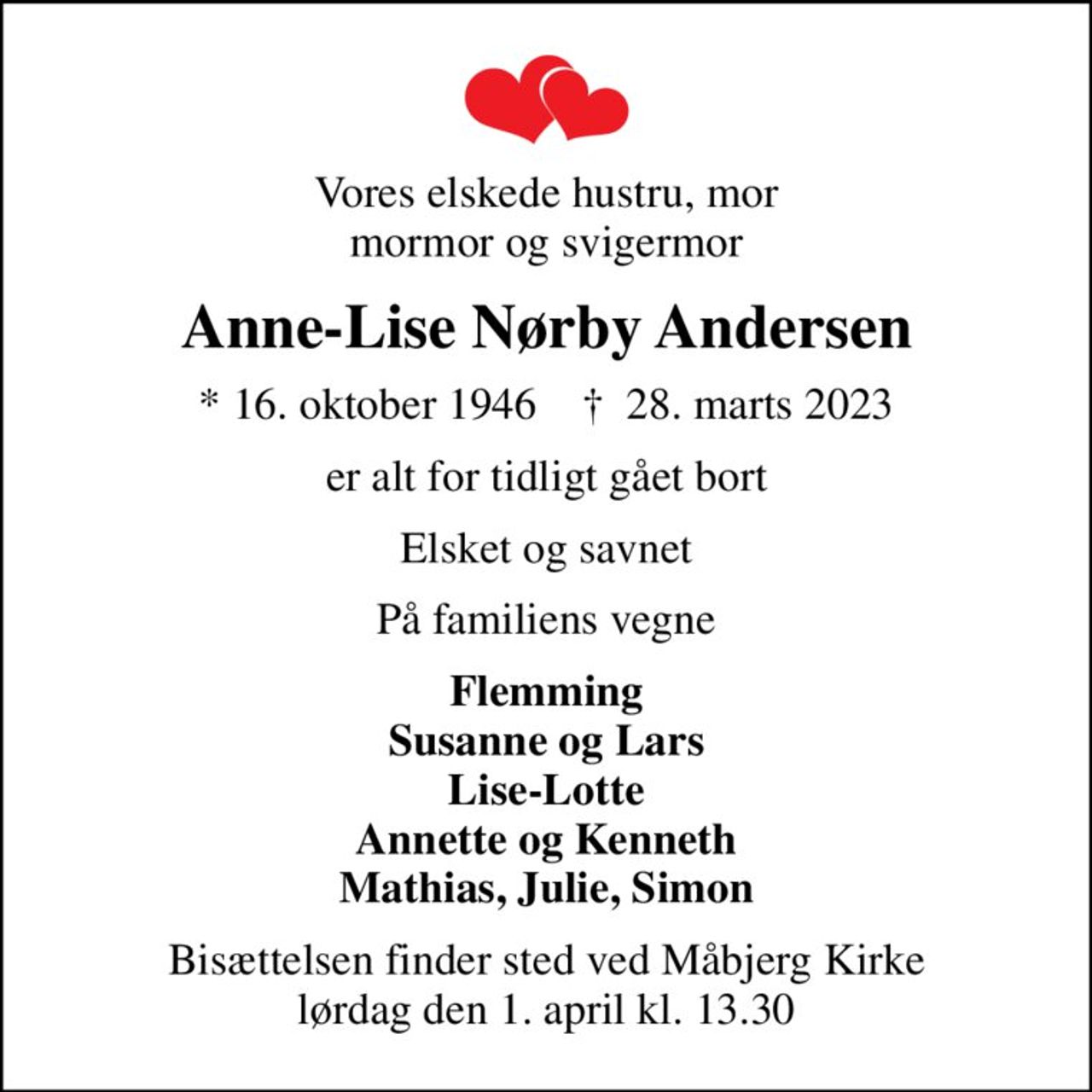 Vores elskede hustru, mor mormor og svigermor
Anne-Lise Nørby Andersen
* 16. oktober 1946    ✝ 28. marts 2023
er alt for tidligt gået bort
Elsket og savnet
På familiens vegne
Flemming Susanne og Lars Lise-Lotte Annette og Kenneth Mathias, Julie, Simon
Bisættelsen finder sted ved Måbjerg Kirke  lørdag den 1. april kl. 13.30