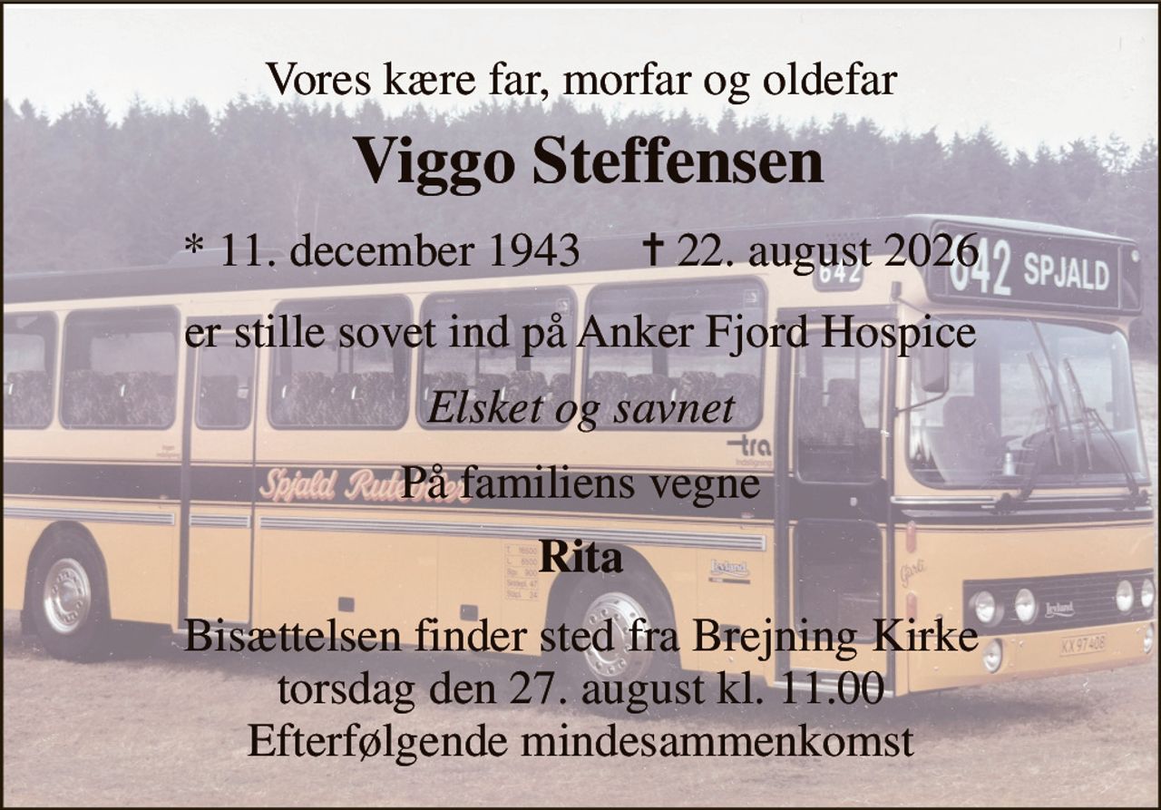 Vores kære far, morfar og oldefar 
Viggo Ledgaard Steffensen 
*​ 11. december 1943​     ✝​ 22. august 2026 
er stille sovet ind på Anker Fjord Hospice 
Elsket og savnet 
På familiens vegne 
Rita 
Bisættelsen​ finder sted fra Brejning Kirke​ torsdag den 27. august​ kl. 11.00 Efterfølgende mindesammenkomst