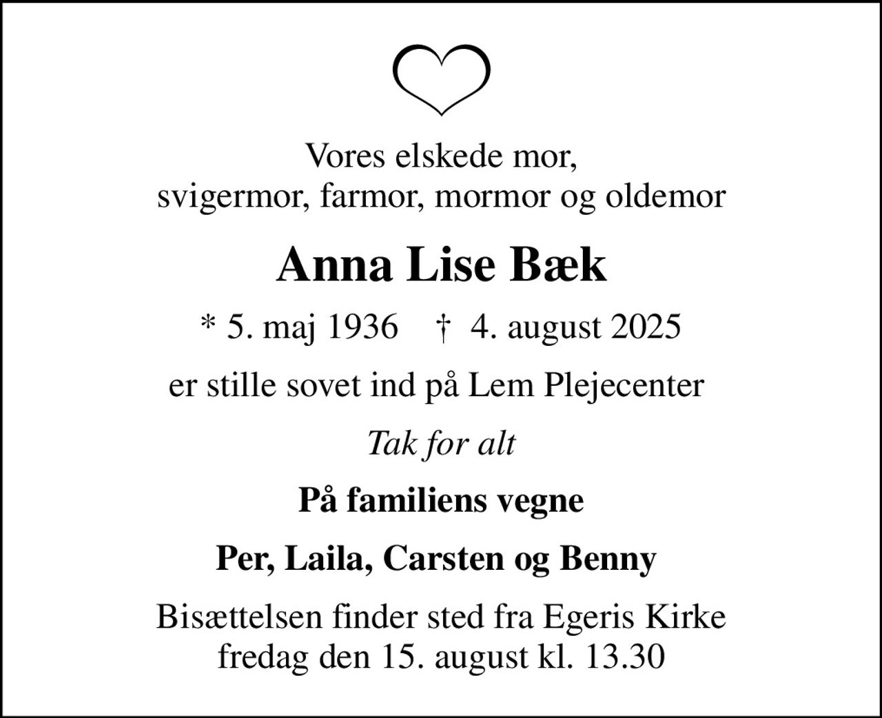 Vores elskede mor, svigermor, farmor, mormor og oldemor
Anna Lise Bæk
* 5. maj 1936    ✝ 4. august 2025
er stille sovet ind på Lem Plejecenter 
Tak for alt
På familiens vegne
Per, Laila, Carsten og Benny 
Bisættelsen finder sted fra Egeris Kirke  fredag den 15. august kl. 13.30