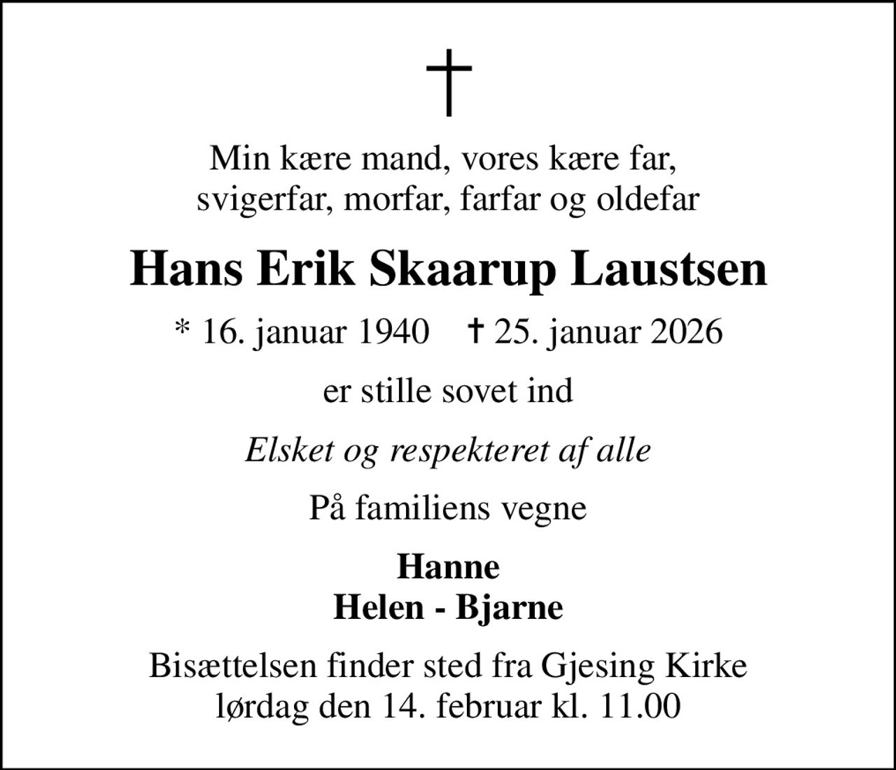 Min kære mand, vores kære far,  svigerfar, morfar, farfar og oldefar
Hans Erik Skaarup Laustsen
* 16. januar 1940    ✝ 25. januar 2026
er stille sovet ind
Elsket og respekteret af alle
På familiens vegne
Hanne Helen - Bjarne
Bisættelsen finder sted fra Gjesing Kirke  lørdag den 14. februar kl. 11.00
