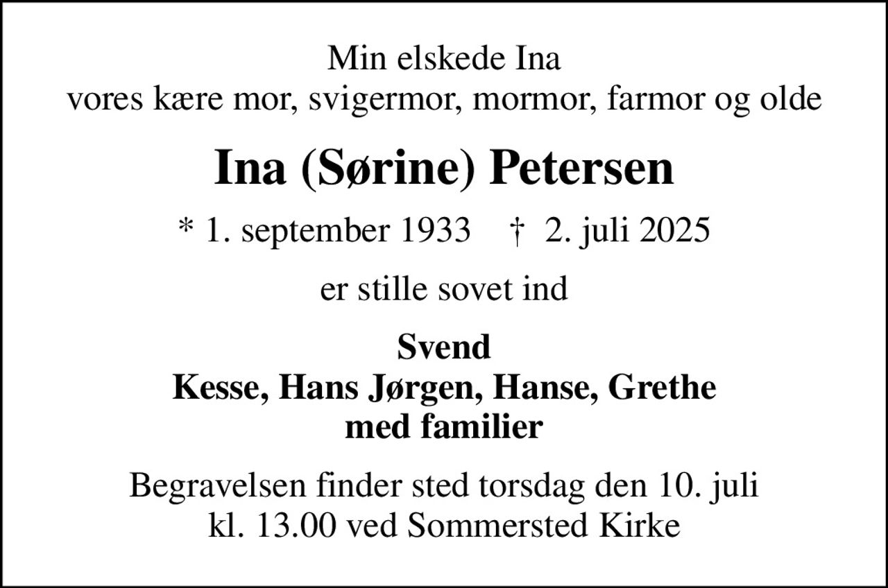 Min elskede Ina vores kære mor, svigermor, mormor, farmor og olde
Ina (Sørine) Petersen
* 1. september 1933    ✝ 2. juli 2025
er stille sovet ind
Svend Kesse, Hans Jørgen, Hanse, Grethe med familier
Begravelsen finder sted torsdag den 10. juli kl. 13.00 ved Sommersted Kirke
