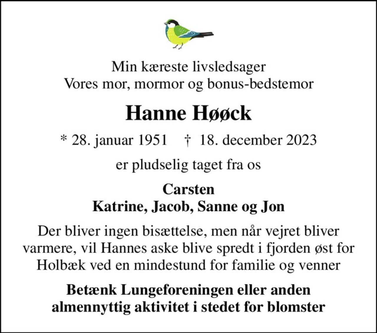Min kæreste livsledsager Vores mor, mormor og bonus-bedstemor
Hanne Høøck
* 28. januar 1951    ✝ 18. december 2023
er pludselig taget fra os
Carsten Katrine, Jacob, Sanne og Jon
Der bliver ingen bisættelse, men når vejret bliver varmere, vil Hannes aske blive spredt i fjorden øst for Holbæk ved en mindestund for familie og venner
I stedet for evt. blomster kan man betænke
					Lungeforeningen kontonr.41836400035mrk. Hanne
					Høøck
Betænk Lungeforeningen eller anden almennyttig aktivitet i stedet for blomster
