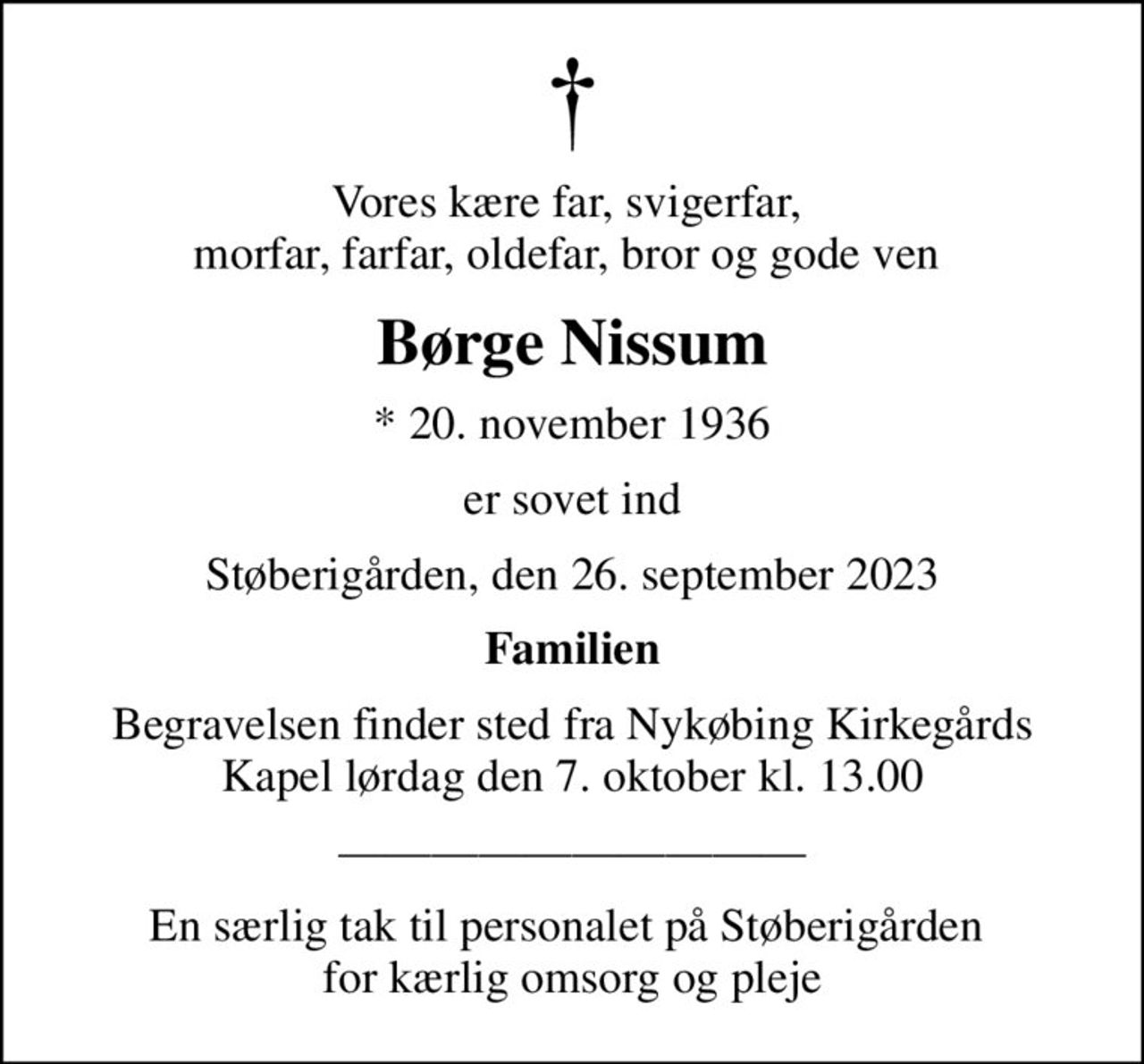 Vores kære far, svigerfar,  morfar, farfar, oldefar, bror og gode ven 
Børge Nissum
* 20. november 1936
er sovet ind
Støberigården, den 26. september 2023
Familien
Begravelsen finder sted fra Nykøbing Kirkegårds Kapel  lørdag den 7. oktober kl. 13.00 
En særlig tak til personalet på Støberigården  for kærlig omsorg og pleje