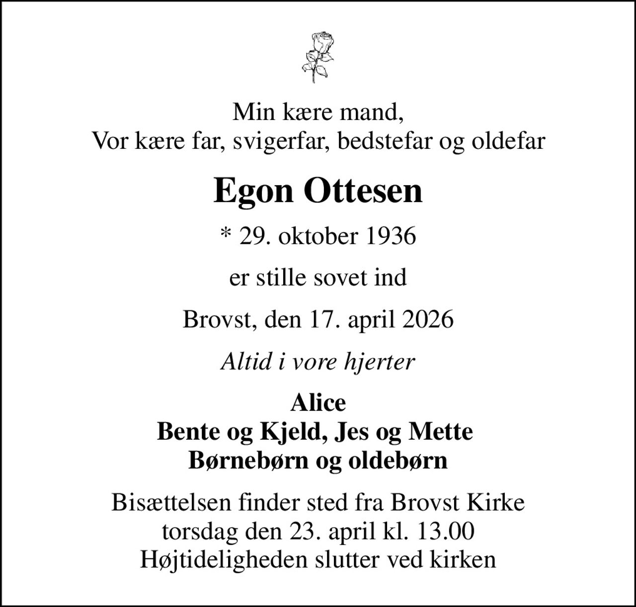 Min kære mand, Vor kære far, svigerfar, bedstefar og oldefar
Egon Ottesen
* 29. oktober 1936
er stille sovet ind
Brovst, den 17. april 2026
Altid i vore hjerter
Alice Bente og Kjeld, Jes og Mette  Børnebørn og oldebørn
Bisættelsen finder sted fra Brovst Kirke  torsdag den 23. april kl. 13.00  Højtideligheden slutter ved kirken