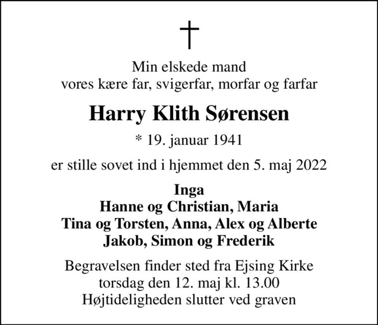 Min elskede mand vores kære far, svigerfar, morfar og farfar
Harry Klith Sørensen
* 19. januar 1941
er stille sovet ind i hjemmet den 5. maj 2022
Inga Hanne og Christian, Maria Tina og Torsten, Anna, Alex og Alberte Jakob, Simon og Frederik
Begravelsen finder sted fra Ejsing Kirke  torsdag den 12. maj kl. 13.00  Højtideligheden slutter ved graven