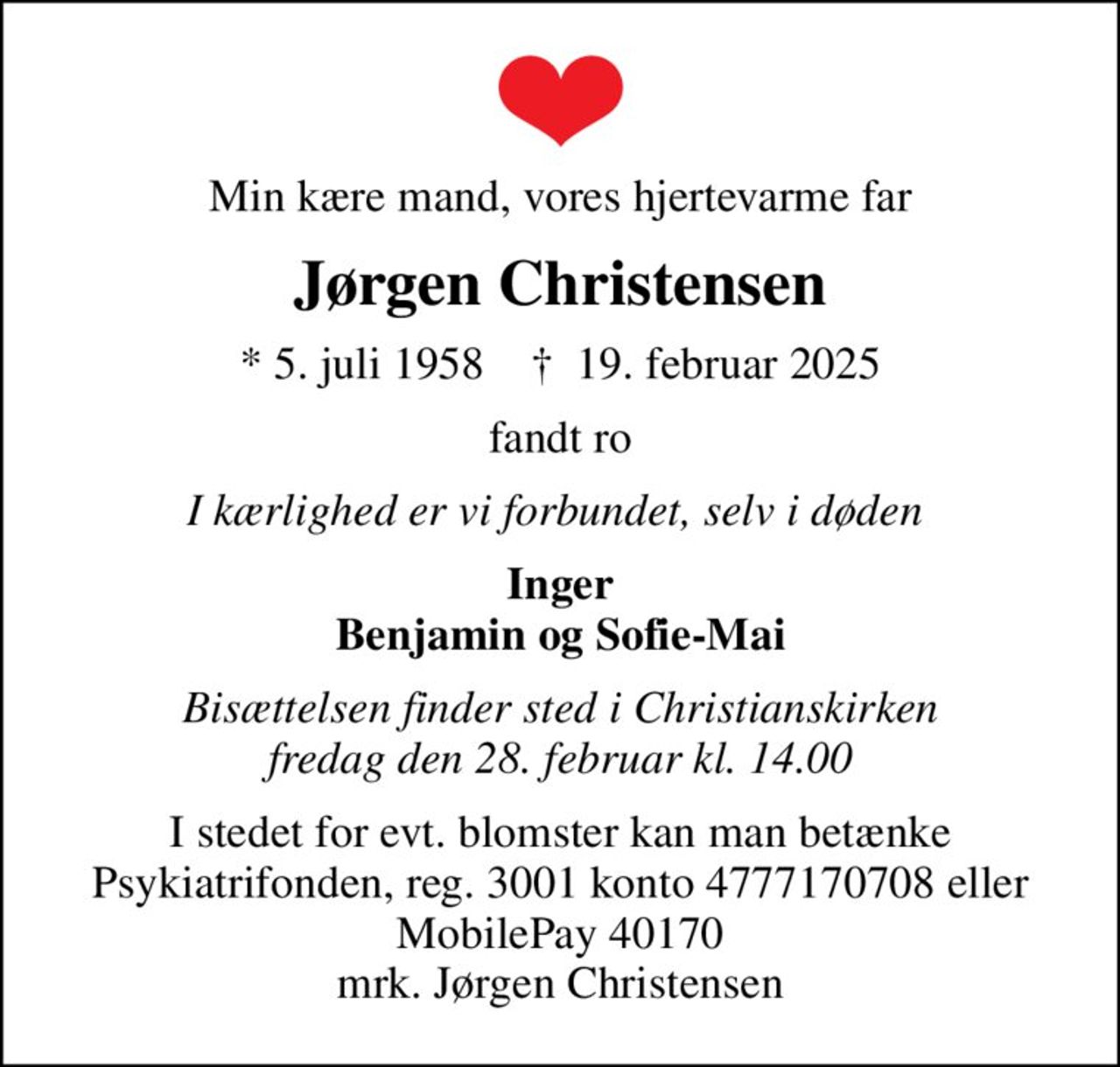 Min kære mand, vores hjertevarme far
Jørgen Christensen
* 5. juli 1958    ✝ 19. februar 2025
fandt ro
I kærlighed er vi forbundet, selv i døden 
Inger Benjamin og Sofie-Mai
Bisættelsen finder sted i Christianskirken  fredag den 28. februar kl. 14.00 
I stedet for evt. blomster kan man betænke
					Psykiatrifonden reg.nr.3001kontonr.4777170708mrk. Jørgen
					Christensen