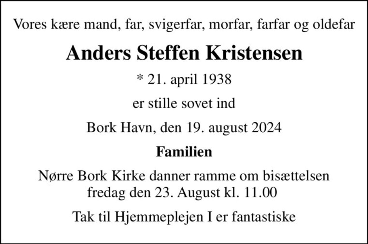 Vores kære mand, far, svigerfar, morfar, farfar og oldefar
Anders Steffen Kristensen
* 21. april 1938
er stille sovet ind
Bork Havn, den 19. august 2024
Familien
Nørre Bork Kirke danner ramme om bisættelsen fredag den 23. August kl. 11.00 
Tak til Hjemmeplejen I er fantastiske