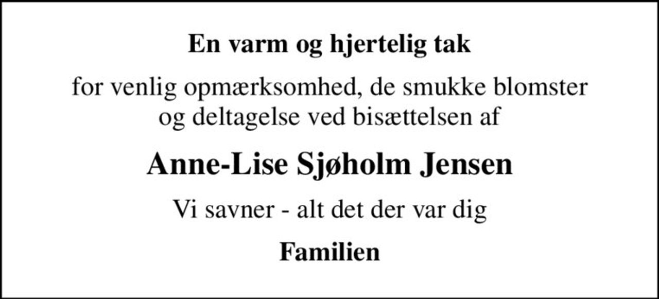En varm og hjertelig tak
for venlig opmærksomhed, de smukke blomster og deltagelse ved bisættelsen af
Anne-Lise Sjøholm Jensen
Vi savner - alt det der var dig
Familien