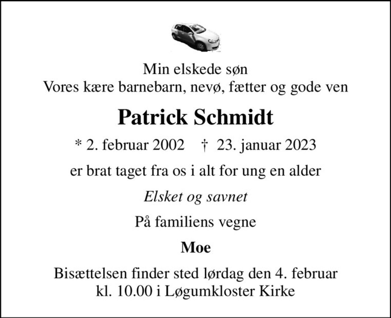 Min elskede søn Vores kære barnebarn, nevø, fætter og gode ven
Patrick Schmidt
* 2. februar 2002    ✝ 23. januar 2023
er brat taget fra os i alt for ung en alder
Elsket og savnet
På familiens vegne
Moe
Bisættelsen finder sted lørdag den 4. februar kl. 10.00 i Løgumkloster Kirke