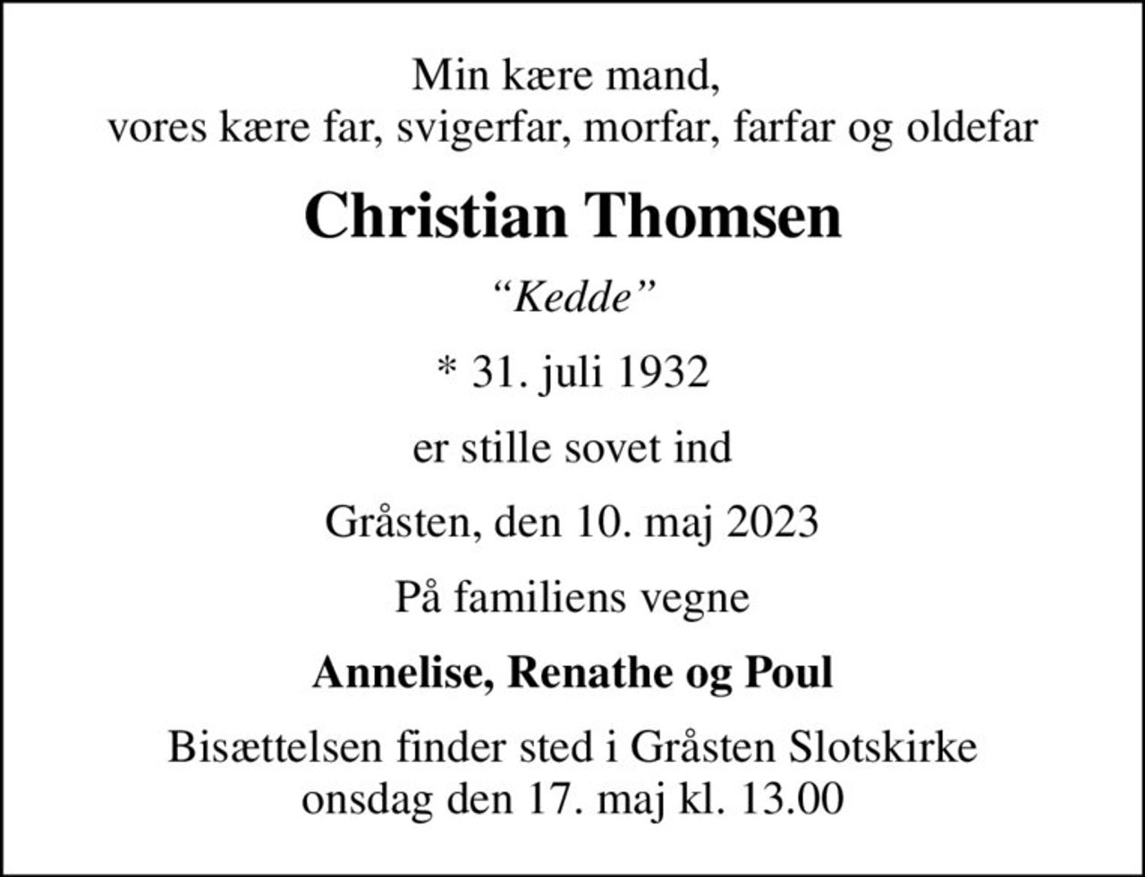 Min kære mand,  vores kære far, svigerfar, morfar, farfar og oldefar
Christian Thomsen
Kedde
* 31. juli 1932
er stille sovet ind
Gråsten, den 10. maj 2023
På familiens vegne
Annelise, Renathe og Poul
Bisættelsen finder sted i Gråsten Slotskirke onsdag den 17. maj kl. 13.00