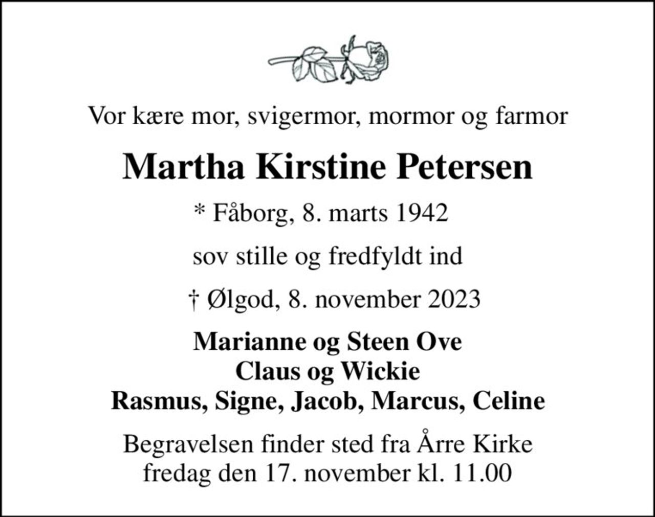 Vor kære mor, svigermor, mormor og farmor
Martha Kirstine Petersen
* Fåborg, 8. marts 1942  
sov stille og fredfyldt ind
   Ølgod, 8. november 2023
Marianne og Steen Ove Claus og Wickie Rasmus, Signe, Jacob, Marcus, Celine
Begravelsen finder sted fra Årre Kirke  fredag den 17. november kl. 11.00