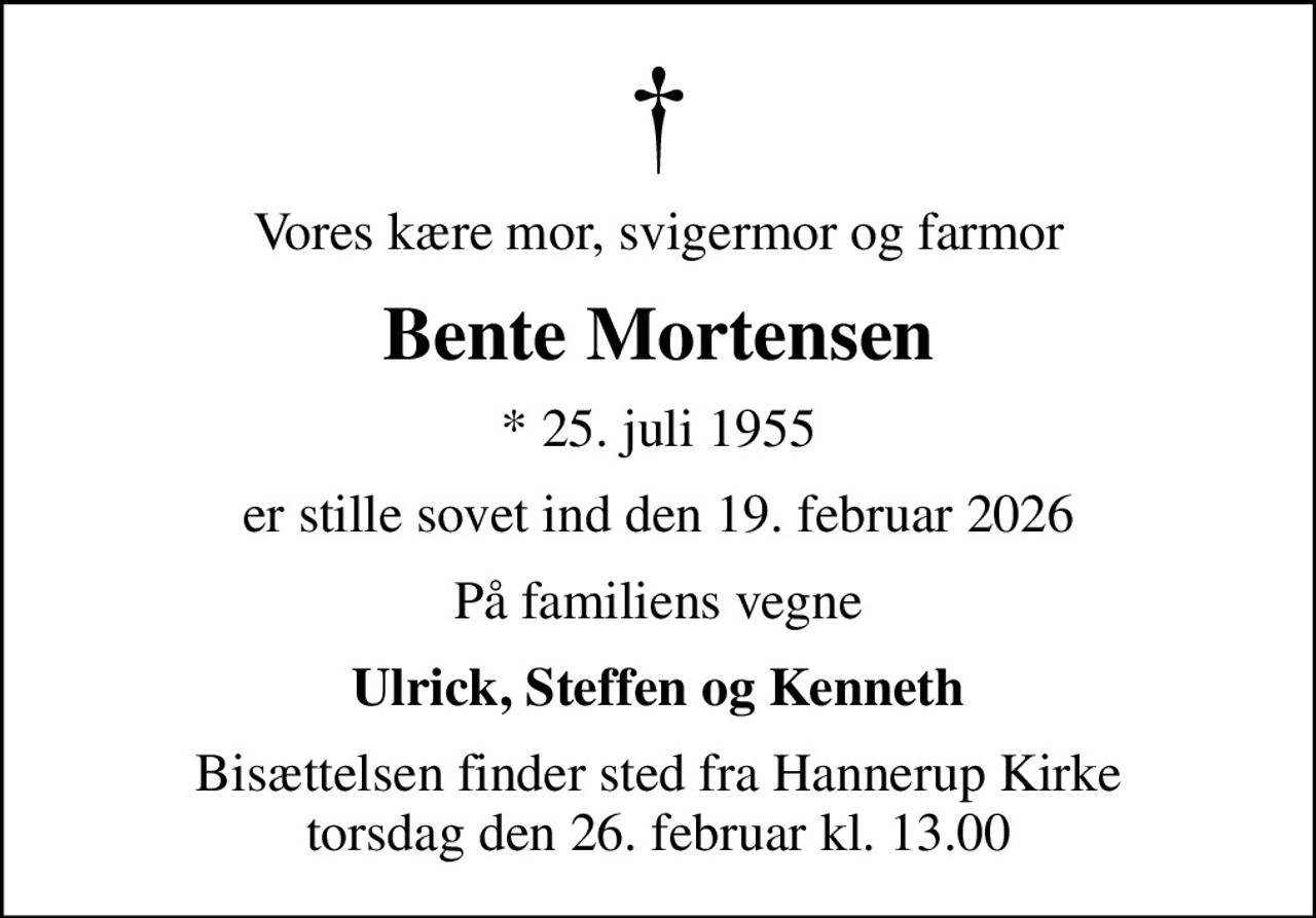 Vores kære mor, svigermor og farmor
Bente Mortensen
* 25. juli 1955
er stille sovet ind den 19. februar 2026
På familiens vegne
Ulrick, Steffen og Kenneth
Bisættelsen finder sted fra Hannerup Kirke  torsdag den 26. februar kl. 13.00