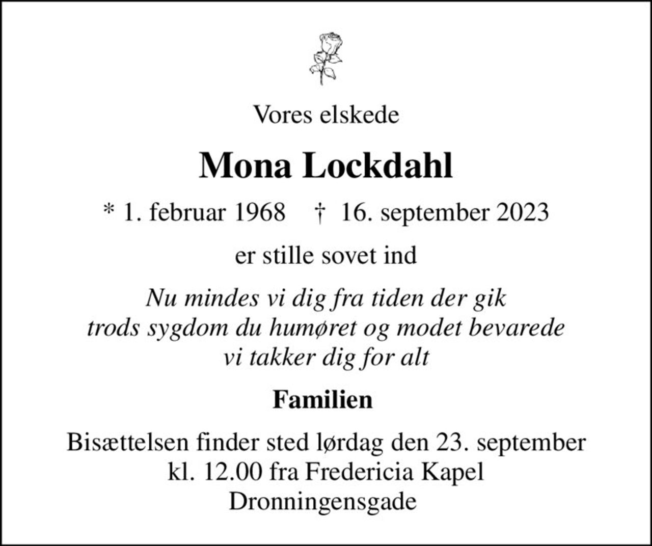 Vores elskede
Mona Lockdahl
* 1. februar 1968    ✝ 16. september 2023
er stille sovet ind
Nu mindes vi dig fra tiden der gik trods sygdom du humøret og modet bevarede vi takker dig for alt
Familien 
Bisættelsen finder sted lørdag den 23. september kl. 12.00 fra Fredericia Kapel Dronningensgade